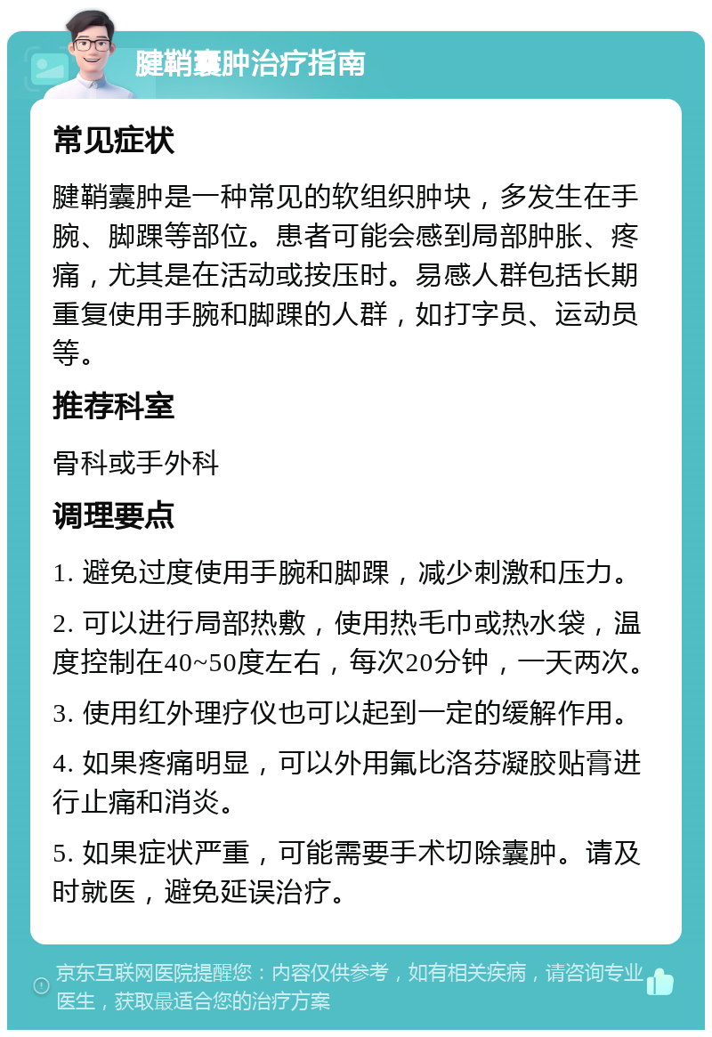 腱鞘囊肿治疗指南 常见症状 腱鞘囊肿是一种常见的软组织肿块，多发生在手腕、脚踝等部位。患者可能会感到局部肿胀、疼痛，尤其是在活动或按压时。易感人群包括长期重复使用手腕和脚踝的人群，如打字员、运动员等。 推荐科室 骨科或手外科 调理要点 1. 避免过度使用手腕和脚踝，减少刺激和压力。 2. 可以进行局部热敷，使用热毛巾或热水袋，温度控制在40~50度左右，每次20分钟，一天两次。 3. 使用红外理疗仪也可以起到一定的缓解作用。 4. 如果疼痛明显，可以外用氟比洛芬凝胶贴膏进行止痛和消炎。 5. 如果症状严重，可能需要手术切除囊肿。请及时就医，避免延误治疗。