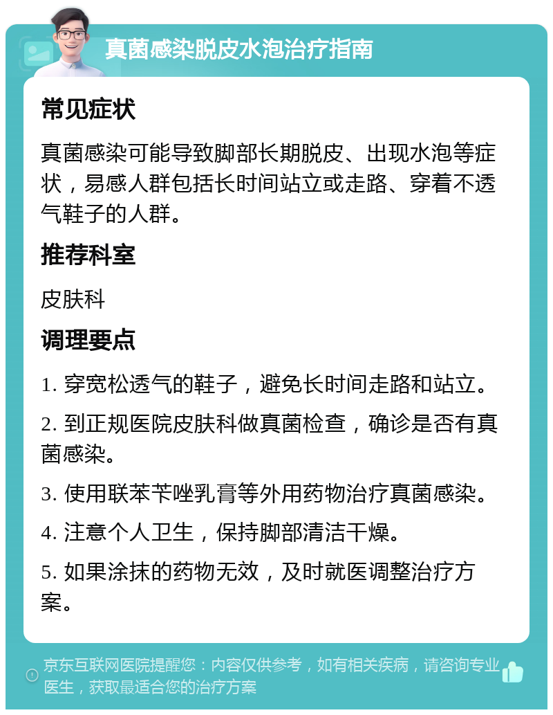 真菌感染脱皮水泡治疗指南 常见症状 真菌感染可能导致脚部长期脱皮、出现水泡等症状，易感人群包括长时间站立或走路、穿着不透气鞋子的人群。 推荐科室 皮肤科 调理要点 1. 穿宽松透气的鞋子，避免长时间走路和站立。 2. 到正规医院皮肤科做真菌检查，确诊是否有真菌感染。 3. 使用联苯苄唑乳膏等外用药物治疗真菌感染。 4. 注意个人卫生，保持脚部清洁干燥。 5. 如果涂抹的药物无效，及时就医调整治疗方案。