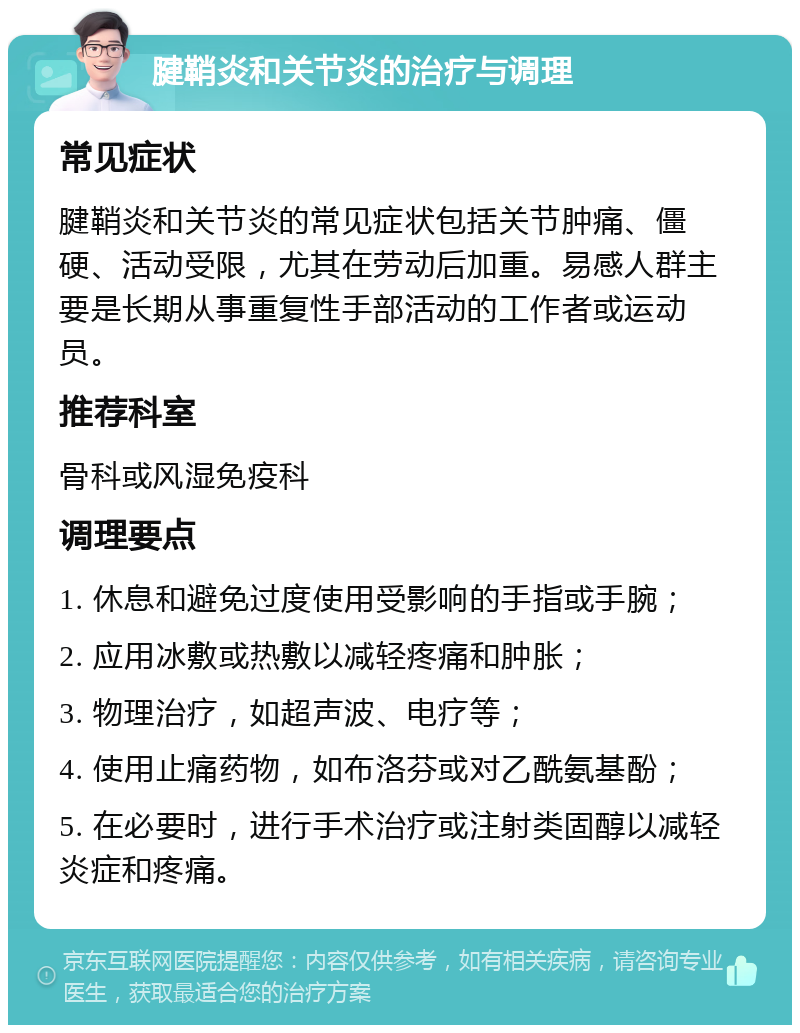 腱鞘炎和关节炎的治疗与调理 常见症状 腱鞘炎和关节炎的常见症状包括关节肿痛、僵硬、活动受限，尤其在劳动后加重。易感人群主要是长期从事重复性手部活动的工作者或运动员。 推荐科室 骨科或风湿免疫科 调理要点 1. 休息和避免过度使用受影响的手指或手腕； 2. 应用冰敷或热敷以减轻疼痛和肿胀； 3. 物理治疗，如超声波、电疗等； 4. 使用止痛药物，如布洛芬或对乙酰氨基酚； 5. 在必要时，进行手术治疗或注射类固醇以减轻炎症和疼痛。