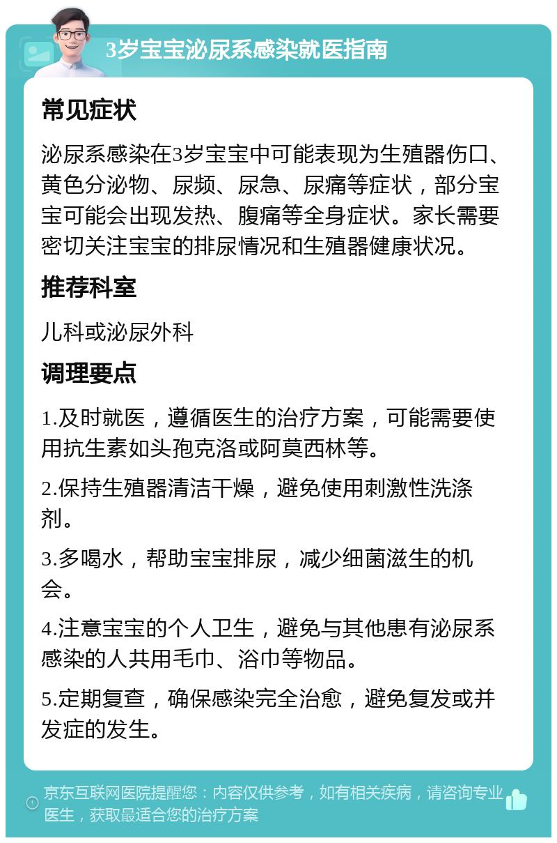 3岁宝宝泌尿系感染就医指南 常见症状 泌尿系感染在3岁宝宝中可能表现为生殖器伤口、黄色分泌物、尿频、尿急、尿痛等症状，部分宝宝可能会出现发热、腹痛等全身症状。家长需要密切关注宝宝的排尿情况和生殖器健康状况。 推荐科室 儿科或泌尿外科 调理要点 1.及时就医，遵循医生的治疗方案，可能需要使用抗生素如头孢克洛或阿莫西林等。 2.保持生殖器清洁干燥，避免使用刺激性洗涤剂。 3.多喝水，帮助宝宝排尿，减少细菌滋生的机会。 4.注意宝宝的个人卫生，避免与其他患有泌尿系感染的人共用毛巾、浴巾等物品。 5.定期复查，确保感染完全治愈，避免复发或并发症的发生。