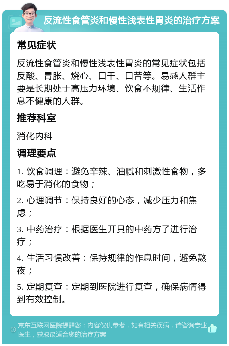 反流性食管炎和慢性浅表性胃炎的治疗方案 常见症状 反流性食管炎和慢性浅表性胃炎的常见症状包括反酸、胃胀、烧心、口干、口苦等。易感人群主要是长期处于高压力环境、饮食不规律、生活作息不健康的人群。 推荐科室 消化内科 调理要点 1. 饮食调理：避免辛辣、油腻和刺激性食物，多吃易于消化的食物； 2. 心理调节：保持良好的心态，减少压力和焦虑； 3. 中药治疗：根据医生开具的中药方子进行治疗； 4. 生活习惯改善：保持规律的作息时间，避免熬夜； 5. 定期复查：定期到医院进行复查，确保病情得到有效控制。