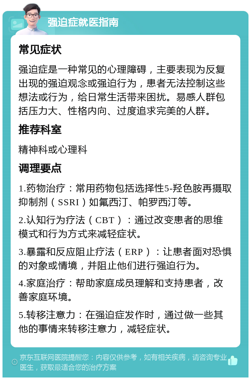 强迫症就医指南 常见症状 强迫症是一种常见的心理障碍，主要表现为反复出现的强迫观念或强迫行为，患者无法控制这些想法或行为，给日常生活带来困扰。易感人群包括压力大、性格内向、过度追求完美的人群。 推荐科室 精神科或心理科 调理要点 1.药物治疗：常用药物包括选择性5-羟色胺再摄取抑制剂（SSRI）如氟西汀、帕罗西汀等。 2.认知行为疗法（CBT）：通过改变患者的思维模式和行为方式来减轻症状。 3.暴露和反应阻止疗法（ERP）：让患者面对恐惧的对象或情境，并阻止他们进行强迫行为。 4.家庭治疗：帮助家庭成员理解和支持患者，改善家庭环境。 5.转移注意力：在强迫症发作时，通过做一些其他的事情来转移注意力，减轻症状。