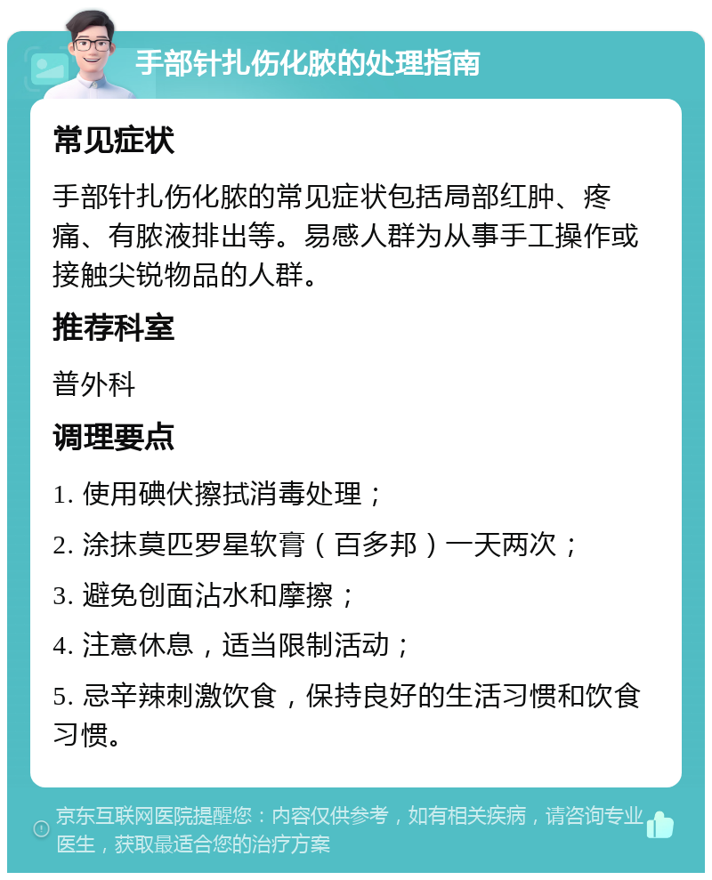 手部针扎伤化脓的处理指南 常见症状 手部针扎伤化脓的常见症状包括局部红肿、疼痛、有脓液排出等。易感人群为从事手工操作或接触尖锐物品的人群。 推荐科室 普外科 调理要点 1. 使用碘伏擦拭消毒处理； 2. 涂抹莫匹罗星软膏（百多邦）一天两次； 3. 避免创面沾水和摩擦； 4. 注意休息，适当限制活动； 5. 忌辛辣刺激饮食，保持良好的生活习惯和饮食习惯。