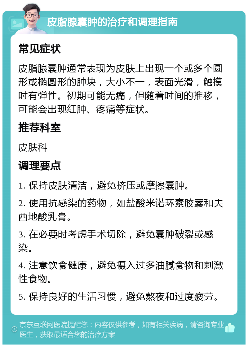 皮脂腺囊肿的治疗和调理指南 常见症状 皮脂腺囊肿通常表现为皮肤上出现一个或多个圆形或椭圆形的肿块，大小不一，表面光滑，触摸时有弹性。初期可能无痛，但随着时间的推移，可能会出现红肿、疼痛等症状。 推荐科室 皮肤科 调理要点 1. 保持皮肤清洁，避免挤压或摩擦囊肿。 2. 使用抗感染的药物，如盐酸米诺环素胶囊和夫西地酸乳膏。 3. 在必要时考虑手术切除，避免囊肿破裂或感染。 4. 注意饮食健康，避免摄入过多油腻食物和刺激性食物。 5. 保持良好的生活习惯，避免熬夜和过度疲劳。