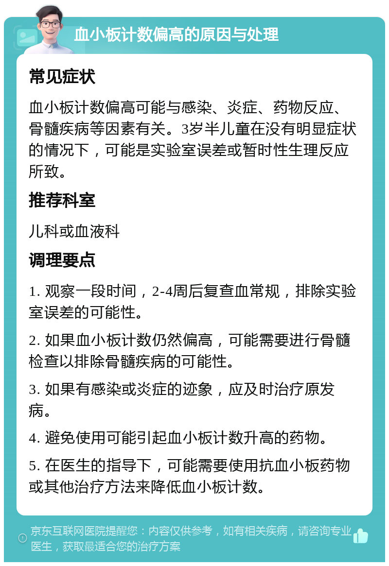 血小板计数偏高的原因与处理 常见症状 血小板计数偏高可能与感染、炎症、药物反应、骨髓疾病等因素有关。3岁半儿童在没有明显症状的情况下，可能是实验室误差或暂时性生理反应所致。 推荐科室 儿科或血液科 调理要点 1. 观察一段时间，2-4周后复查血常规，排除实验室误差的可能性。 2. 如果血小板计数仍然偏高，可能需要进行骨髓检查以排除骨髓疾病的可能性。 3. 如果有感染或炎症的迹象，应及时治疗原发病。 4. 避免使用可能引起血小板计数升高的药物。 5. 在医生的指导下，可能需要使用抗血小板药物或其他治疗方法来降低血小板计数。