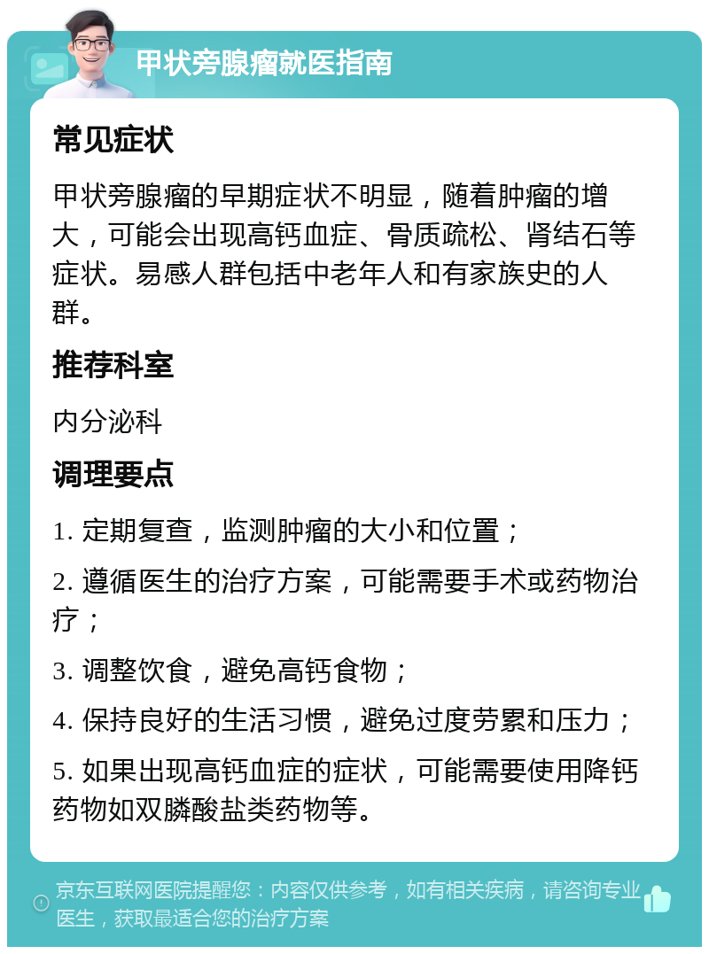 甲状旁腺瘤就医指南 常见症状 甲状旁腺瘤的早期症状不明显，随着肿瘤的增大，可能会出现高钙血症、骨质疏松、肾结石等症状。易感人群包括中老年人和有家族史的人群。 推荐科室 内分泌科 调理要点 1. 定期复查，监测肿瘤的大小和位置； 2. 遵循医生的治疗方案，可能需要手术或药物治疗； 3. 调整饮食，避免高钙食物； 4. 保持良好的生活习惯，避免过度劳累和压力； 5. 如果出现高钙血症的症状，可能需要使用降钙药物如双膦酸盐类药物等。