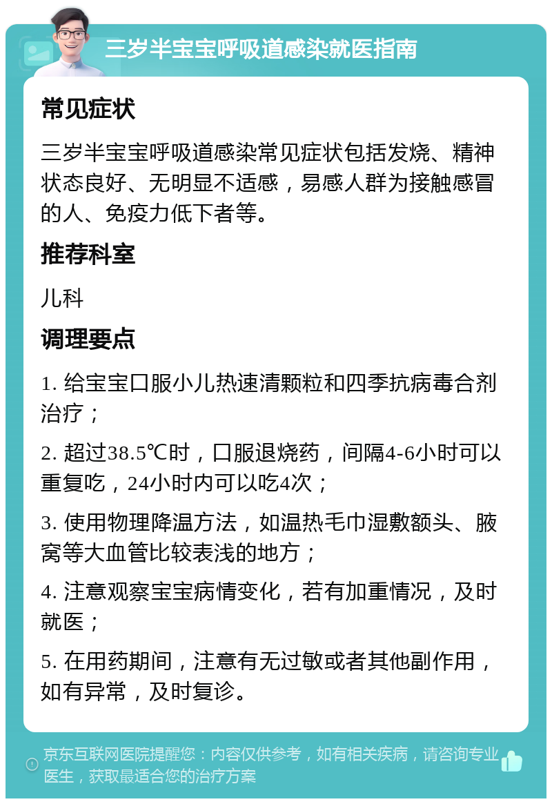 三岁半宝宝呼吸道感染就医指南 常见症状 三岁半宝宝呼吸道感染常见症状包括发烧、精神状态良好、无明显不适感，易感人群为接触感冒的人、免疫力低下者等。 推荐科室 儿科 调理要点 1. 给宝宝口服小儿热速清颗粒和四季抗病毒合剂治疗； 2. 超过38.5℃时，口服退烧药，间隔4-6小时可以重复吃，24小时内可以吃4次； 3. 使用物理降温方法，如温热毛巾湿敷额头、腋窝等大血管比较表浅的地方； 4. 注意观察宝宝病情变化，若有加重情况，及时就医； 5. 在用药期间，注意有无过敏或者其他副作用，如有异常，及时复诊。