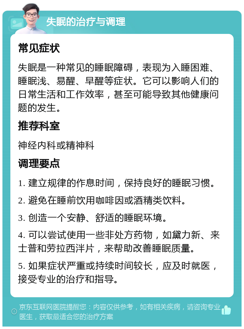 失眠的治疗与调理 常见症状 失眠是一种常见的睡眠障碍，表现为入睡困难、睡眠浅、易醒、早醒等症状。它可以影响人们的日常生活和工作效率，甚至可能导致其他健康问题的发生。 推荐科室 神经内科或精神科 调理要点 1. 建立规律的作息时间，保持良好的睡眠习惯。 2. 避免在睡前饮用咖啡因或酒精类饮料。 3. 创造一个安静、舒适的睡眠环境。 4. 可以尝试使用一些非处方药物，如黛力新、来士普和劳拉西泮片，来帮助改善睡眠质量。 5. 如果症状严重或持续时间较长，应及时就医，接受专业的治疗和指导。