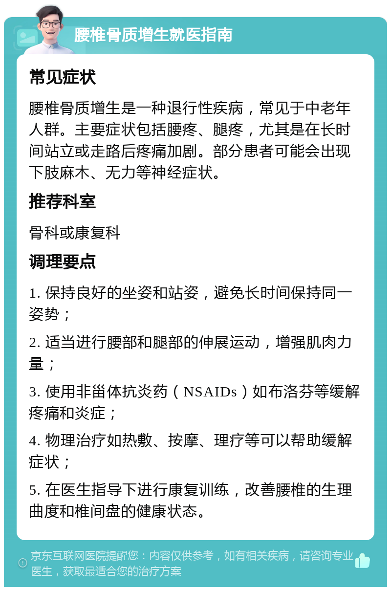 腰椎骨质增生就医指南 常见症状 腰椎骨质增生是一种退行性疾病，常见于中老年人群。主要症状包括腰疼、腿疼，尤其是在长时间站立或走路后疼痛加剧。部分患者可能会出现下肢麻木、无力等神经症状。 推荐科室 骨科或康复科 调理要点 1. 保持良好的坐姿和站姿，避免长时间保持同一姿势； 2. 适当进行腰部和腿部的伸展运动，增强肌肉力量； 3. 使用非甾体抗炎药（NSAIDs）如布洛芬等缓解疼痛和炎症； 4. 物理治疗如热敷、按摩、理疗等可以帮助缓解症状； 5. 在医生指导下进行康复训练，改善腰椎的生理曲度和椎间盘的健康状态。