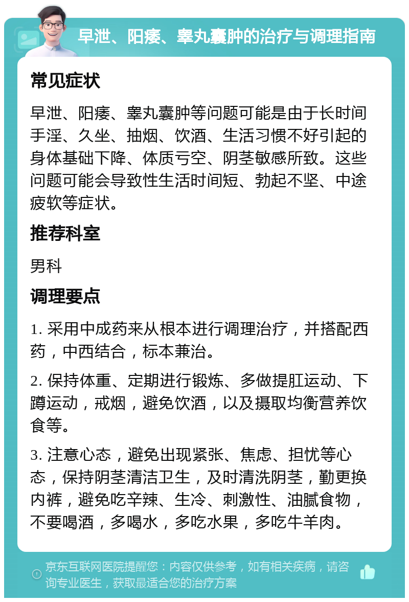 早泄、阳痿、睾丸囊肿的治疗与调理指南 常见症状 早泄、阳痿、睾丸囊肿等问题可能是由于长时间手淫、久坐、抽烟、饮酒、生活习惯不好引起的身体基础下降、体质亏空、阴茎敏感所致。这些问题可能会导致性生活时间短、勃起不坚、中途疲软等症状。 推荐科室 男科 调理要点 1. 采用中成药来从根本进行调理治疗，并搭配西药，中西结合，标本兼治。 2. 保持体重、定期进行锻炼、多做提肛运动、下蹲运动，戒烟，避免饮酒，以及摄取均衡营养饮食等。 3. 注意心态，避免出现紧张、焦虑、担忧等心态，保持阴茎清洁卫生，及时清洗阴茎，勤更换内裤，避免吃辛辣、生冷、刺激性、油腻食物，不要喝酒，多喝水，多吃水果，多吃牛羊肉。