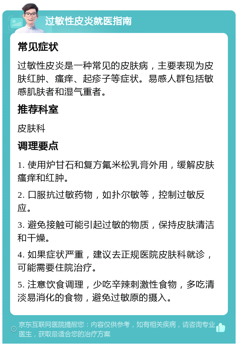 过敏性皮炎就医指南 常见症状 过敏性皮炎是一种常见的皮肤病，主要表现为皮肤红肿、瘙痒、起疹子等症状。易感人群包括敏感肌肤者和湿气重者。 推荐科室 皮肤科 调理要点 1. 使用炉甘石和复方氟米松乳膏外用，缓解皮肤瘙痒和红肿。 2. 口服抗过敏药物，如扑尔敏等，控制过敏反应。 3. 避免接触可能引起过敏的物质，保持皮肤清洁和干燥。 4. 如果症状严重，建议去正规医院皮肤科就诊，可能需要住院治疗。 5. 注意饮食调理，少吃辛辣刺激性食物，多吃清淡易消化的食物，避免过敏原的摄入。