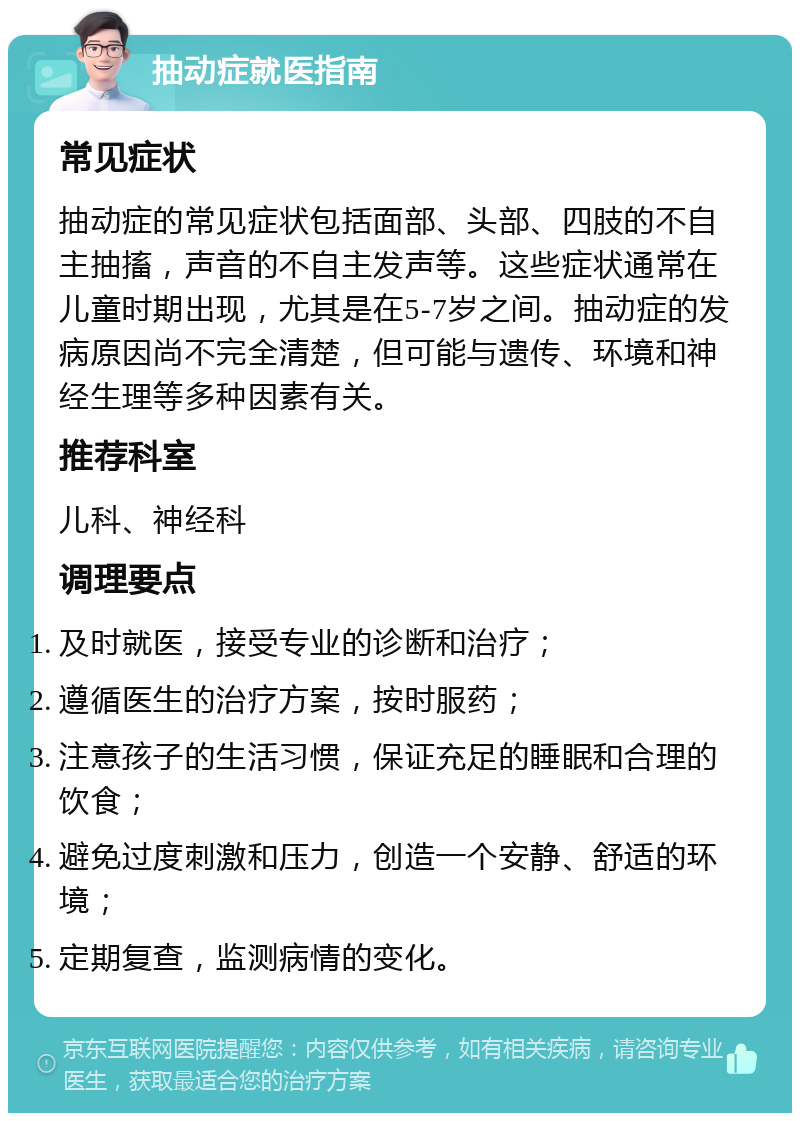 抽动症就医指南 常见症状 抽动症的常见症状包括面部、头部、四肢的不自主抽搐，声音的不自主发声等。这些症状通常在儿童时期出现，尤其是在5-7岁之间。抽动症的发病原因尚不完全清楚，但可能与遗传、环境和神经生理等多种因素有关。 推荐科室 儿科、神经科 调理要点 及时就医，接受专业的诊断和治疗； 遵循医生的治疗方案，按时服药； 注意孩子的生活习惯，保证充足的睡眠和合理的饮食； 避免过度刺激和压力，创造一个安静、舒适的环境； 定期复查，监测病情的变化。