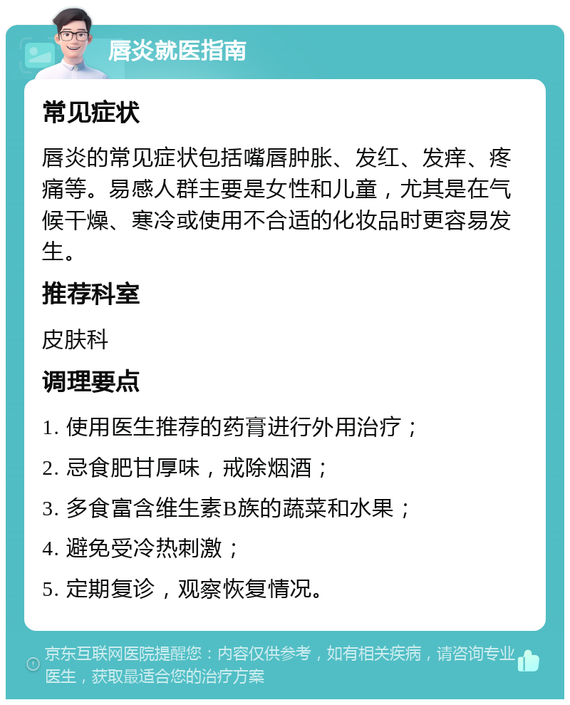 唇炎就医指南 常见症状 唇炎的常见症状包括嘴唇肿胀、发红、发痒、疼痛等。易感人群主要是女性和儿童，尤其是在气候干燥、寒冷或使用不合适的化妆品时更容易发生。 推荐科室 皮肤科 调理要点 1. 使用医生推荐的药膏进行外用治疗； 2. 忌食肥甘厚味，戒除烟酒； 3. 多食富含维生素B族的蔬菜和水果； 4. 避免受冷热刺激； 5. 定期复诊，观察恢复情况。