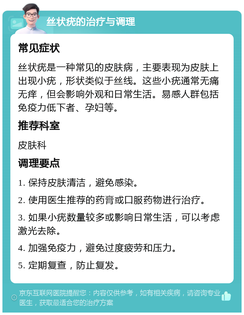 丝状疣的治疗与调理 常见症状 丝状疣是一种常见的皮肤病，主要表现为皮肤上出现小疣，形状类似于丝线。这些小疣通常无痛无痒，但会影响外观和日常生活。易感人群包括免疫力低下者、孕妇等。 推荐科室 皮肤科 调理要点 1. 保持皮肤清洁，避免感染。 2. 使用医生推荐的药膏或口服药物进行治疗。 3. 如果小疣数量较多或影响日常生活，可以考虑激光去除。 4. 加强免疫力，避免过度疲劳和压力。 5. 定期复查，防止复发。