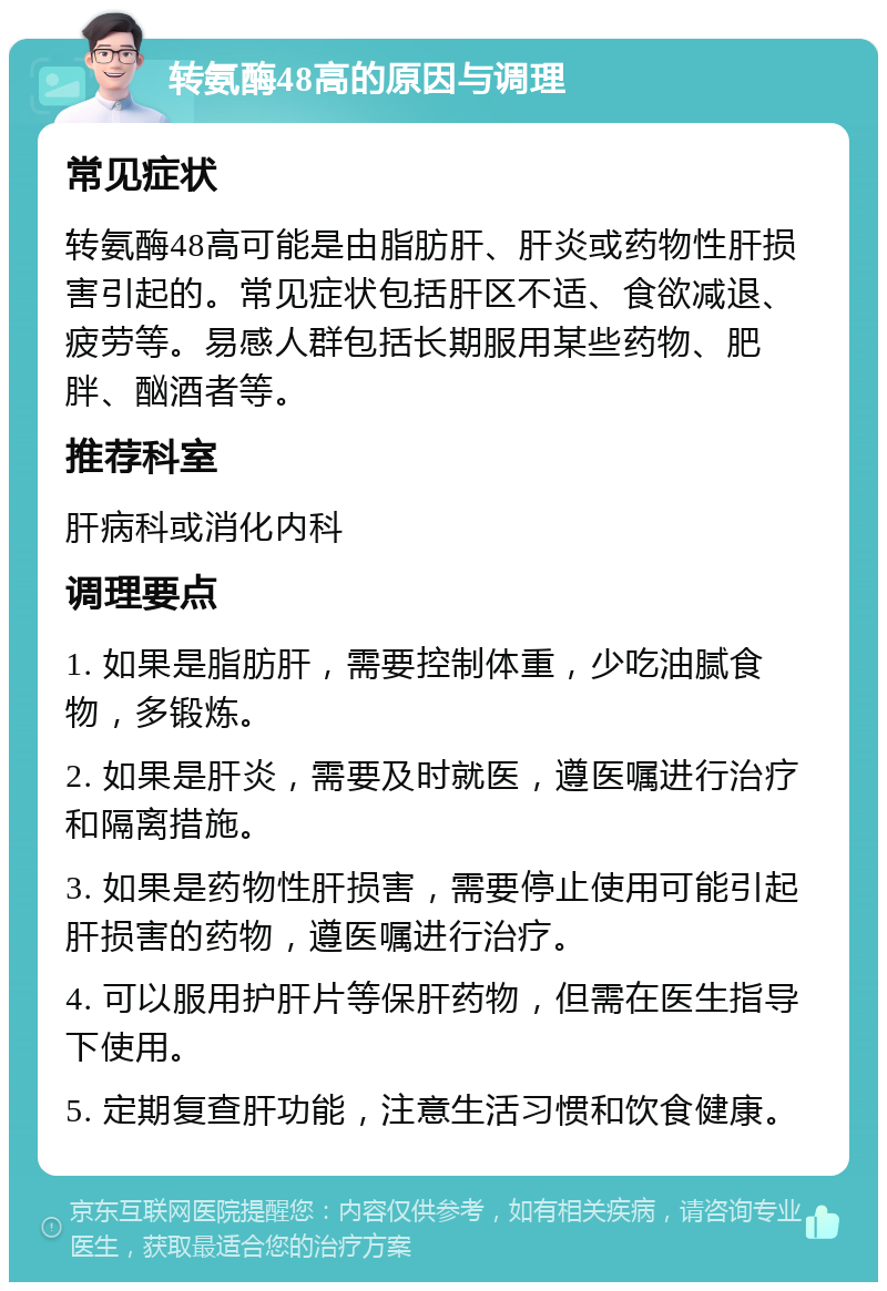 转氨酶48高的原因与调理 常见症状 转氨酶48高可能是由脂肪肝、肝炎或药物性肝损害引起的。常见症状包括肝区不适、食欲减退、疲劳等。易感人群包括长期服用某些药物、肥胖、酗酒者等。 推荐科室 肝病科或消化内科 调理要点 1. 如果是脂肪肝，需要控制体重，少吃油腻食物，多锻炼。 2. 如果是肝炎，需要及时就医，遵医嘱进行治疗和隔离措施。 3. 如果是药物性肝损害，需要停止使用可能引起肝损害的药物，遵医嘱进行治疗。 4. 可以服用护肝片等保肝药物，但需在医生指导下使用。 5. 定期复查肝功能，注意生活习惯和饮食健康。