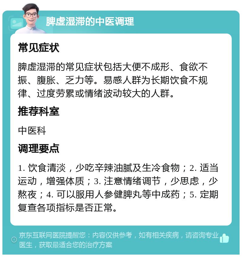 脾虚湿滞的中医调理 常见症状 脾虚湿滞的常见症状包括大便不成形、食欲不振、腹胀、乏力等。易感人群为长期饮食不规律、过度劳累或情绪波动较大的人群。 推荐科室 中医科 调理要点 1. 饮食清淡，少吃辛辣油腻及生冷食物；2. 适当运动，增强体质；3. 注意情绪调节，少思虑，少熬夜；4. 可以服用人参健脾丸等中成药；5. 定期复查各项指标是否正常。