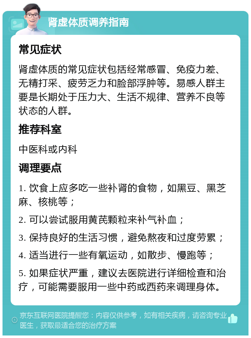 肾虚体质调养指南 常见症状 肾虚体质的常见症状包括经常感冒、免疫力差、无精打采、疲劳乏力和脸部浮肿等。易感人群主要是长期处于压力大、生活不规律、营养不良等状态的人群。 推荐科室 中医科或内科 调理要点 1. 饮食上应多吃一些补肾的食物，如黑豆、黑芝麻、核桃等； 2. 可以尝试服用黄芪颗粒来补气补血； 3. 保持良好的生活习惯，避免熬夜和过度劳累； 4. 适当进行一些有氧运动，如散步、慢跑等； 5. 如果症状严重，建议去医院进行详细检查和治疗，可能需要服用一些中药或西药来调理身体。