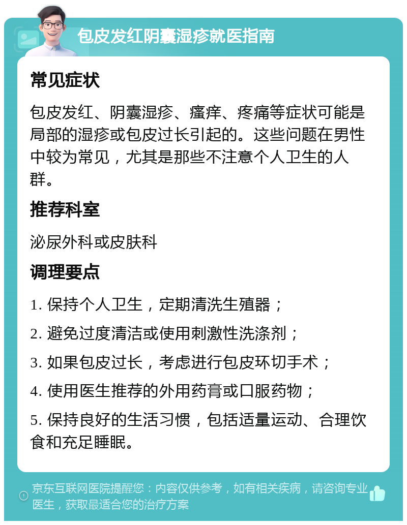 包皮发红阴囊湿疹就医指南 常见症状 包皮发红、阴囊湿疹、瘙痒、疼痛等症状可能是局部的湿疹或包皮过长引起的。这些问题在男性中较为常见，尤其是那些不注意个人卫生的人群。 推荐科室 泌尿外科或皮肤科 调理要点 1. 保持个人卫生，定期清洗生殖器； 2. 避免过度清洁或使用刺激性洗涤剂； 3. 如果包皮过长，考虑进行包皮环切手术； 4. 使用医生推荐的外用药膏或口服药物； 5. 保持良好的生活习惯，包括适量运动、合理饮食和充足睡眠。