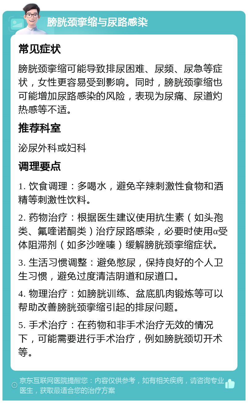 膀胱颈挛缩与尿路感染 常见症状 膀胱颈挛缩可能导致排尿困难、尿频、尿急等症状，女性更容易受到影响。同时，膀胱颈挛缩也可能增加尿路感染的风险，表现为尿痛、尿道灼热感等不适。 推荐科室 泌尿外科或妇科 调理要点 1. 饮食调理：多喝水，避免辛辣刺激性食物和酒精等刺激性饮料。 2. 药物治疗：根据医生建议使用抗生素（如头孢类、氟喹诺酮类）治疗尿路感染，必要时使用α受体阻滞剂（如多沙唑嗪）缓解膀胱颈挛缩症状。 3. 生活习惯调整：避免憋尿，保持良好的个人卫生习惯，避免过度清洁阴道和尿道口。 4. 物理治疗：如膀胱训练、盆底肌肉锻炼等可以帮助改善膀胱颈挛缩引起的排尿问题。 5. 手术治疗：在药物和非手术治疗无效的情况下，可能需要进行手术治疗，例如膀胱颈切开术等。