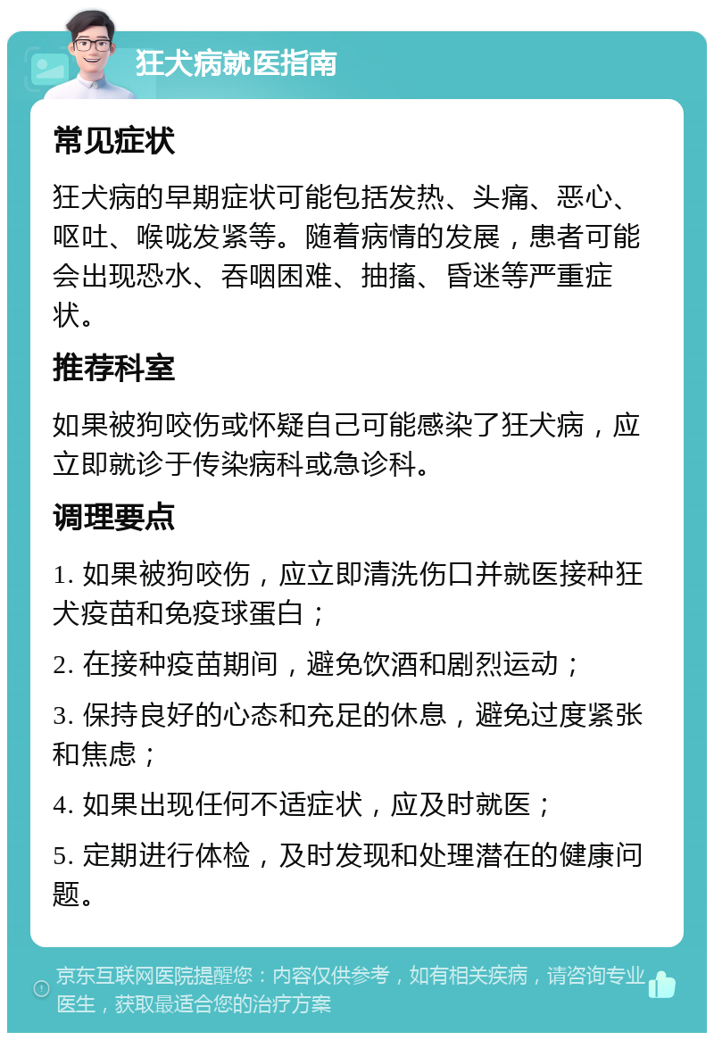 狂犬病就医指南 常见症状 狂犬病的早期症状可能包括发热、头痛、恶心、呕吐、喉咙发紧等。随着病情的发展，患者可能会出现恐水、吞咽困难、抽搐、昏迷等严重症状。 推荐科室 如果被狗咬伤或怀疑自己可能感染了狂犬病，应立即就诊于传染病科或急诊科。 调理要点 1. 如果被狗咬伤，应立即清洗伤口并就医接种狂犬疫苗和免疫球蛋白； 2. 在接种疫苗期间，避免饮酒和剧烈运动； 3. 保持良好的心态和充足的休息，避免过度紧张和焦虑； 4. 如果出现任何不适症状，应及时就医； 5. 定期进行体检，及时发现和处理潜在的健康问题。