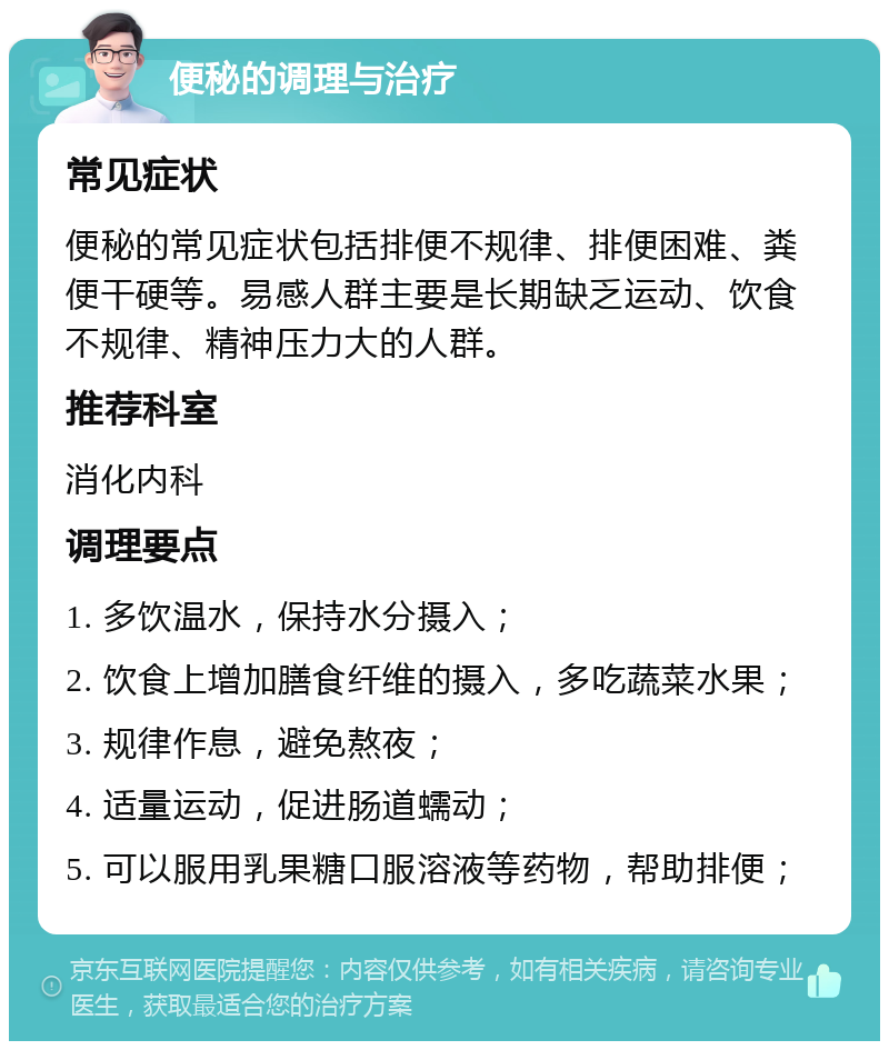 便秘的调理与治疗 常见症状 便秘的常见症状包括排便不规律、排便困难、粪便干硬等。易感人群主要是长期缺乏运动、饮食不规律、精神压力大的人群。 推荐科室 消化内科 调理要点 1. 多饮温水，保持水分摄入； 2. 饮食上增加膳食纤维的摄入，多吃蔬菜水果； 3. 规律作息，避免熬夜； 4. 适量运动，促进肠道蠕动； 5. 可以服用乳果糖口服溶液等药物，帮助排便；