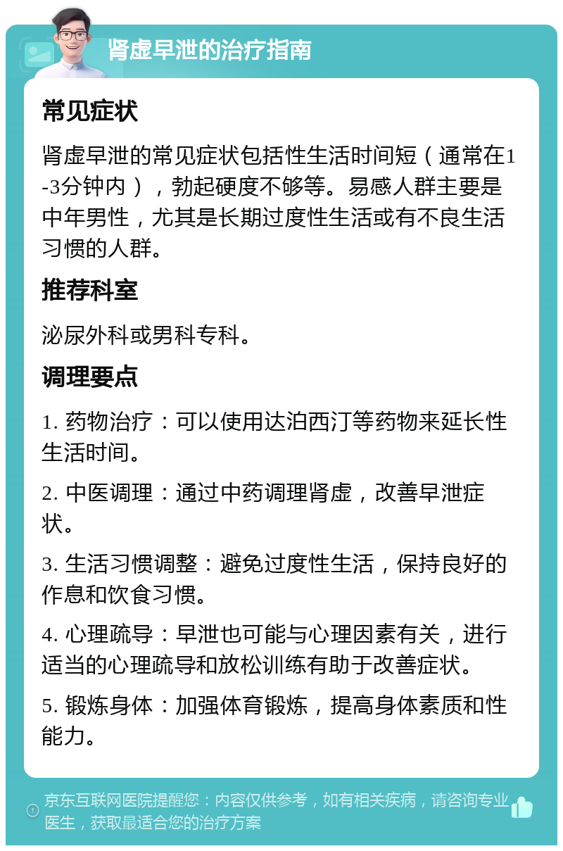 肾虚早泄的治疗指南 常见症状 肾虚早泄的常见症状包括性生活时间短（通常在1-3分钟内），勃起硬度不够等。易感人群主要是中年男性，尤其是长期过度性生活或有不良生活习惯的人群。 推荐科室 泌尿外科或男科专科。 调理要点 1. 药物治疗：可以使用达泊西汀等药物来延长性生活时间。 2. 中医调理：通过中药调理肾虚，改善早泄症状。 3. 生活习惯调整：避免过度性生活，保持良好的作息和饮食习惯。 4. 心理疏导：早泄也可能与心理因素有关，进行适当的心理疏导和放松训练有助于改善症状。 5. 锻炼身体：加强体育锻炼，提高身体素质和性能力。