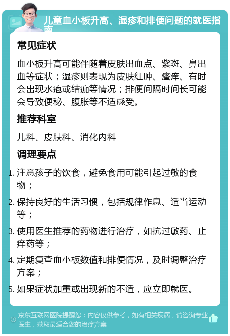 儿童血小板升高、湿疹和排便问题的就医指南 常见症状 血小板升高可能伴随着皮肤出血点、紫斑、鼻出血等症状；湿疹则表现为皮肤红肿、瘙痒、有时会出现水疱或结痂等情况；排便间隔时间长可能会导致便秘、腹胀等不适感受。 推荐科室 儿科、皮肤科、消化内科 调理要点 注意孩子的饮食，避免食用可能引起过敏的食物； 保持良好的生活习惯，包括规律作息、适当运动等； 使用医生推荐的药物进行治疗，如抗过敏药、止痒药等； 定期复查血小板数值和排便情况，及时调整治疗方案； 如果症状加重或出现新的不适，应立即就医。