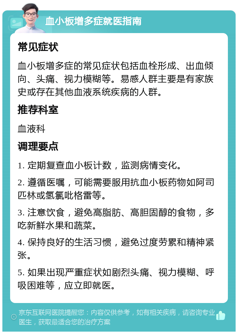 血小板增多症就医指南 常见症状 血小板增多症的常见症状包括血栓形成、出血倾向、头痛、视力模糊等。易感人群主要是有家族史或存在其他血液系统疾病的人群。 推荐科室 血液科 调理要点 1. 定期复查血小板计数，监测病情变化。 2. 遵循医嘱，可能需要服用抗血小板药物如阿司匹林或氢氯吡格雷等。 3. 注意饮食，避免高脂肪、高胆固醇的食物，多吃新鲜水果和蔬菜。 4. 保持良好的生活习惯，避免过度劳累和精神紧张。 5. 如果出现严重症状如剧烈头痛、视力模糊、呼吸困难等，应立即就医。