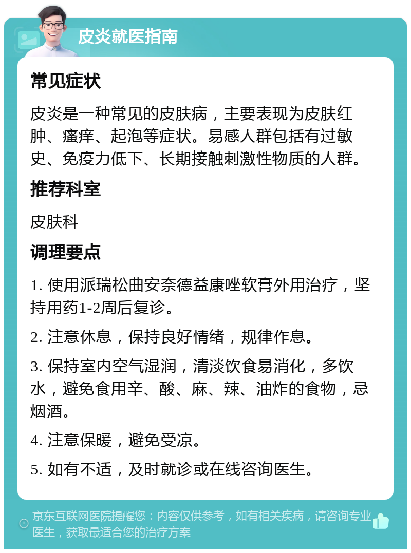 皮炎就医指南 常见症状 皮炎是一种常见的皮肤病，主要表现为皮肤红肿、瘙痒、起泡等症状。易感人群包括有过敏史、免疫力低下、长期接触刺激性物质的人群。 推荐科室 皮肤科 调理要点 1. 使用派瑞松曲安奈德益康唑软膏外用治疗，坚持用药1-2周后复诊。 2. 注意休息，保持良好情绪，规律作息。 3. 保持室内空气湿润，清淡饮食易消化，多饮水，避免食用辛、酸、麻、辣、油炸的食物，忌烟酒。 4. 注意保暖，避免受凉。 5. 如有不适，及时就诊或在线咨询医生。