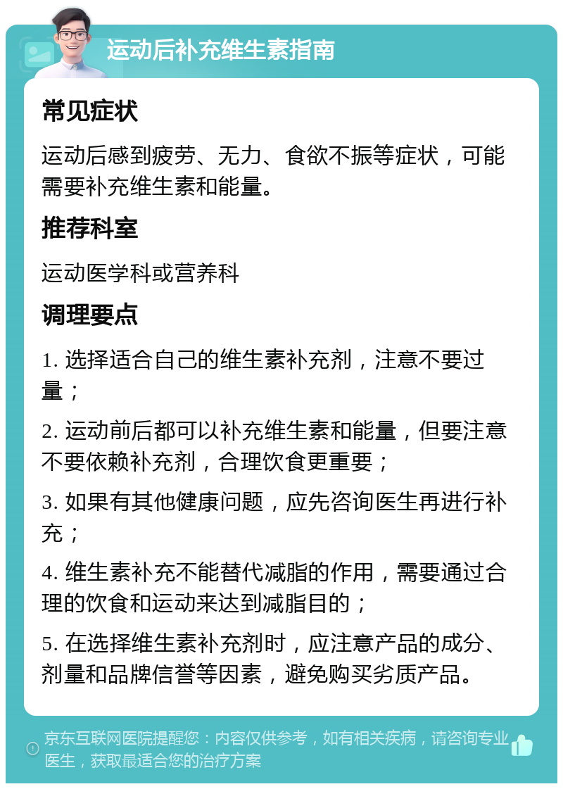 运动后补充维生素指南 常见症状 运动后感到疲劳、无力、食欲不振等症状，可能需要补充维生素和能量。 推荐科室 运动医学科或营养科 调理要点 1. 选择适合自己的维生素补充剂，注意不要过量； 2. 运动前后都可以补充维生素和能量，但要注意不要依赖补充剂，合理饮食更重要； 3. 如果有其他健康问题，应先咨询医生再进行补充； 4. 维生素补充不能替代减脂的作用，需要通过合理的饮食和运动来达到减脂目的； 5. 在选择维生素补充剂时，应注意产品的成分、剂量和品牌信誉等因素，避免购买劣质产品。