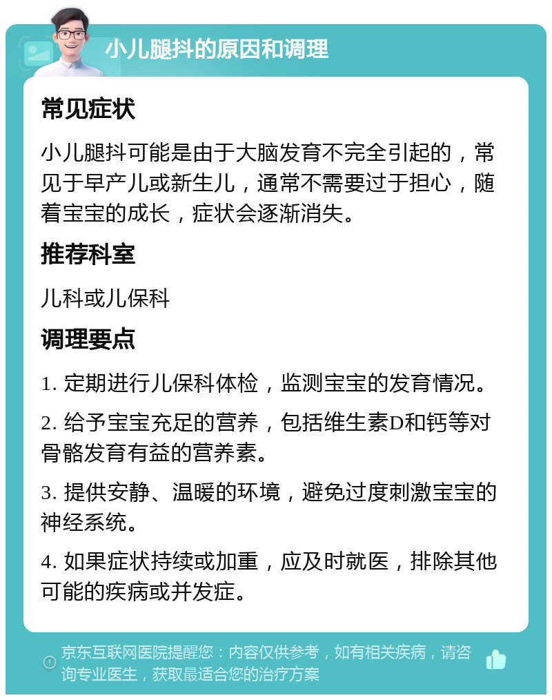 小儿腿抖的原因和调理 常见症状 小儿腿抖可能是由于大脑发育不完全引起的，常见于早产儿或新生儿，通常不需要过于担心，随着宝宝的成长，症状会逐渐消失。 推荐科室 儿科或儿保科 调理要点 1. 定期进行儿保科体检，监测宝宝的发育情况。 2. 给予宝宝充足的营养，包括维生素D和钙等对骨骼发育有益的营养素。 3. 提供安静、温暖的环境，避免过度刺激宝宝的神经系统。 4. 如果症状持续或加重，应及时就医，排除其他可能的疾病或并发症。