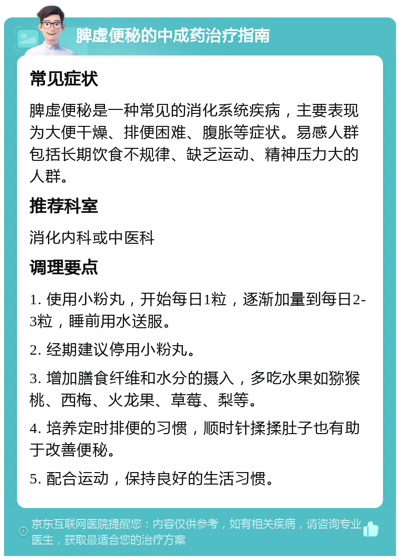 脾虚便秘的中成药治疗指南 常见症状 脾虚便秘是一种常见的消化系统疾病，主要表现为大便干燥、排便困难、腹胀等症状。易感人群包括长期饮食不规律、缺乏运动、精神压力大的人群。 推荐科室 消化内科或中医科 调理要点 1. 使用小粉丸，开始每日1粒，逐渐加量到每日2-3粒，睡前用水送服。 2. 经期建议停用小粉丸。 3. 增加膳食纤维和水分的摄入，多吃水果如猕猴桃、西梅、火龙果、草莓、梨等。 4. 培养定时排便的习惯，顺时针揉揉肚子也有助于改善便秘。 5. 配合运动，保持良好的生活习惯。