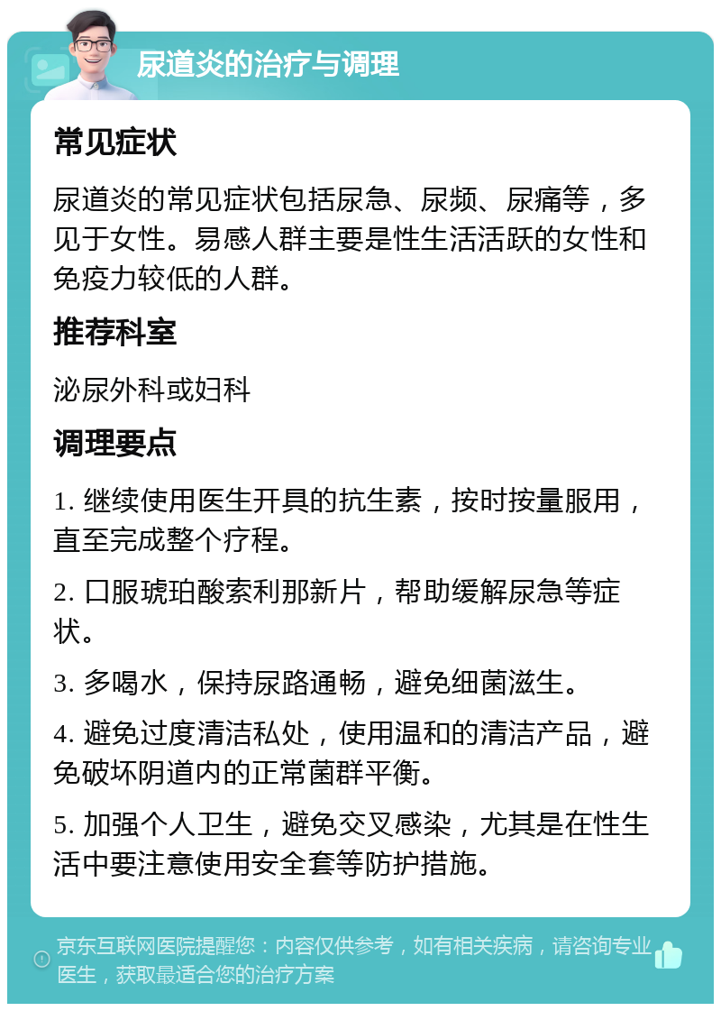 尿道炎的治疗与调理 常见症状 尿道炎的常见症状包括尿急、尿频、尿痛等，多见于女性。易感人群主要是性生活活跃的女性和免疫力较低的人群。 推荐科室 泌尿外科或妇科 调理要点 1. 继续使用医生开具的抗生素，按时按量服用，直至完成整个疗程。 2. 口服琥珀酸索利那新片，帮助缓解尿急等症状。 3. 多喝水，保持尿路通畅，避免细菌滋生。 4. 避免过度清洁私处，使用温和的清洁产品，避免破坏阴道内的正常菌群平衡。 5. 加强个人卫生，避免交叉感染，尤其是在性生活中要注意使用安全套等防护措施。