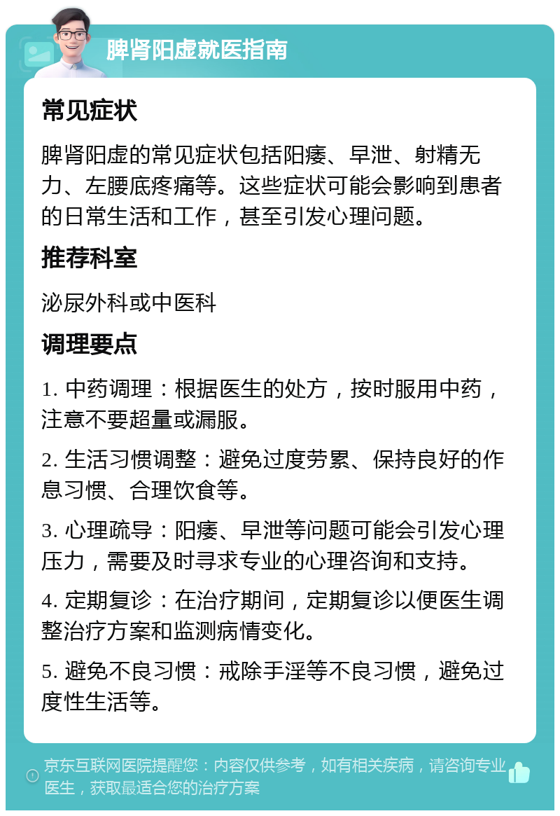 脾肾阳虚就医指南 常见症状 脾肾阳虚的常见症状包括阳痿、早泄、射精无力、左腰底疼痛等。这些症状可能会影响到患者的日常生活和工作，甚至引发心理问题。 推荐科室 泌尿外科或中医科 调理要点 1. 中药调理：根据医生的处方，按时服用中药，注意不要超量或漏服。 2. 生活习惯调整：避免过度劳累、保持良好的作息习惯、合理饮食等。 3. 心理疏导：阳痿、早泄等问题可能会引发心理压力，需要及时寻求专业的心理咨询和支持。 4. 定期复诊：在治疗期间，定期复诊以便医生调整治疗方案和监测病情变化。 5. 避免不良习惯：戒除手淫等不良习惯，避免过度性生活等。