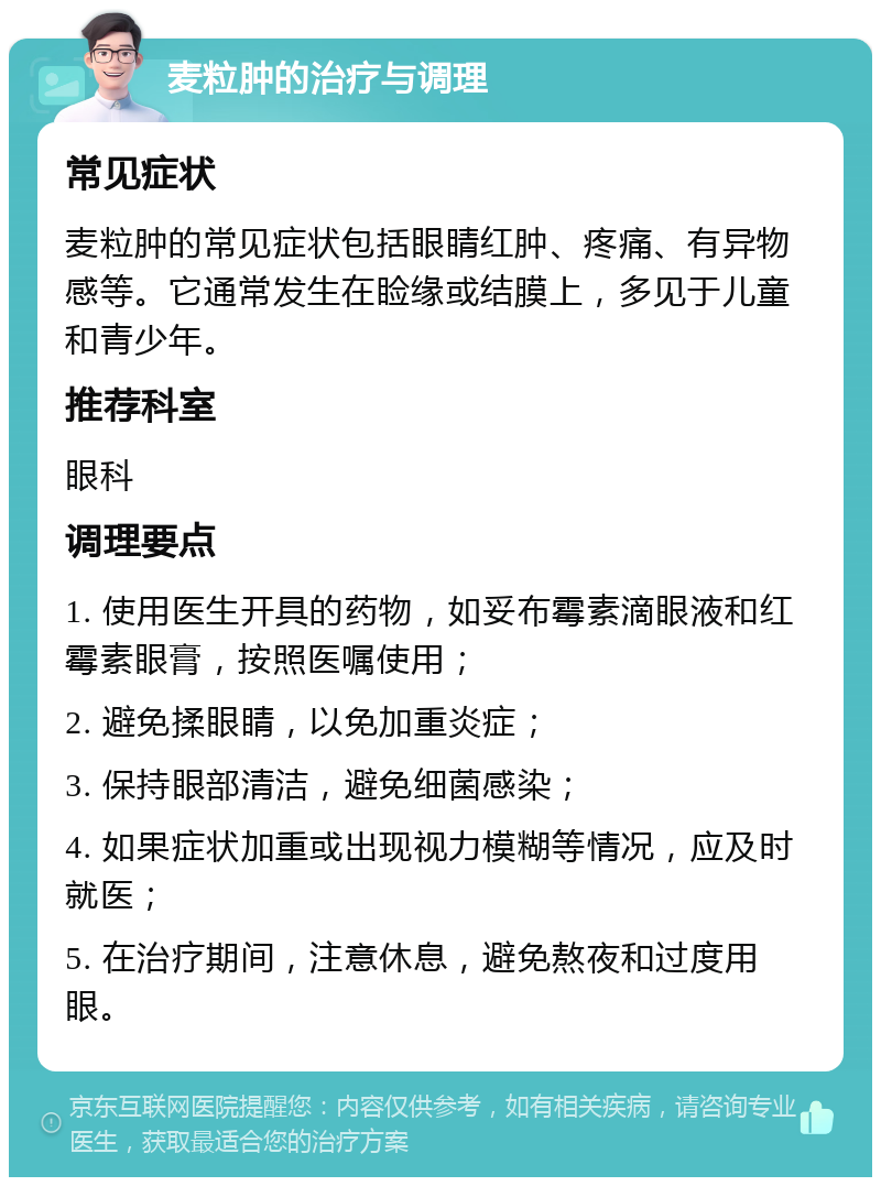 麦粒肿的治疗与调理 常见症状 麦粒肿的常见症状包括眼睛红肿、疼痛、有异物感等。它通常发生在睑缘或结膜上，多见于儿童和青少年。 推荐科室 眼科 调理要点 1. 使用医生开具的药物，如妥布霉素滴眼液和红霉素眼膏，按照医嘱使用； 2. 避免揉眼睛，以免加重炎症； 3. 保持眼部清洁，避免细菌感染； 4. 如果症状加重或出现视力模糊等情况，应及时就医； 5. 在治疗期间，注意休息，避免熬夜和过度用眼。