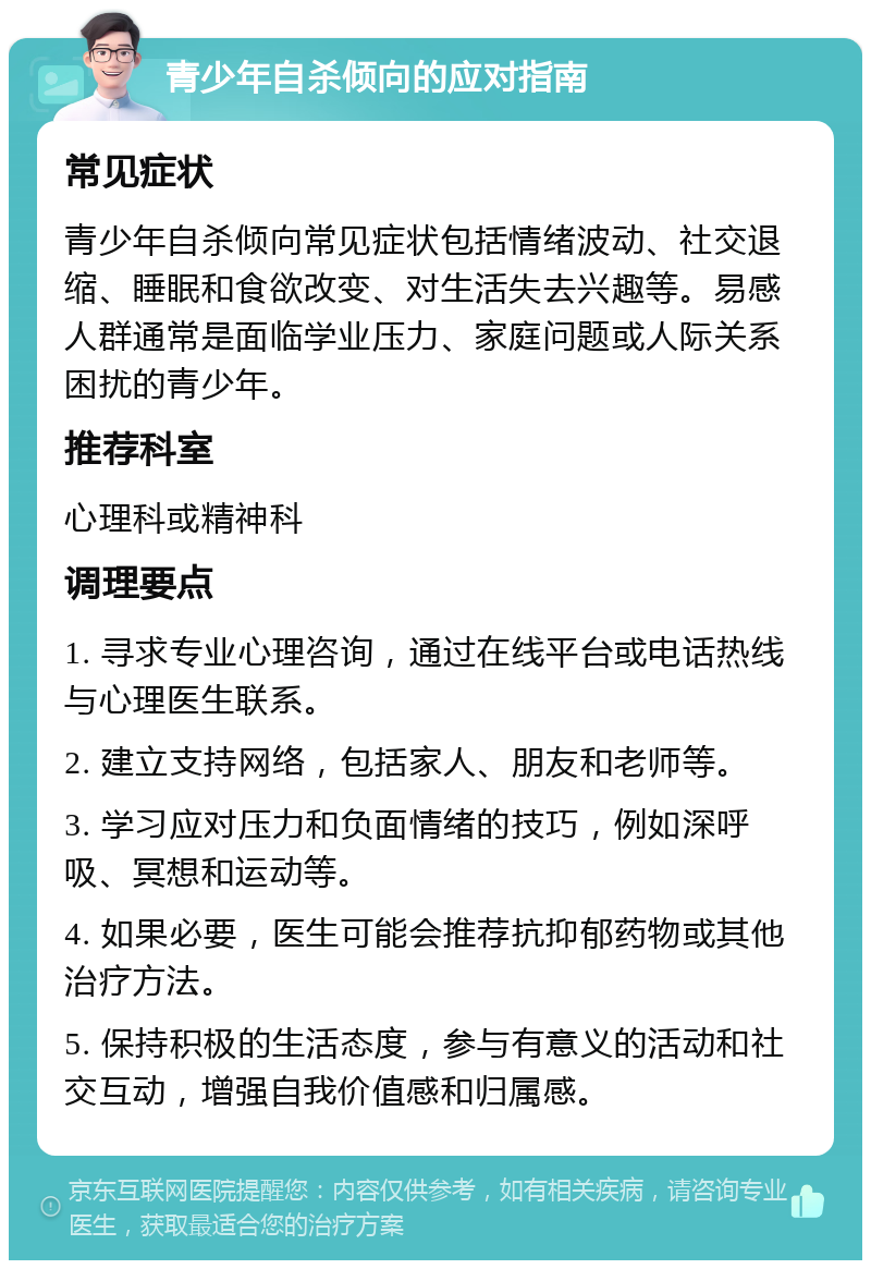 青少年自杀倾向的应对指南 常见症状 青少年自杀倾向常见症状包括情绪波动、社交退缩、睡眠和食欲改变、对生活失去兴趣等。易感人群通常是面临学业压力、家庭问题或人际关系困扰的青少年。 推荐科室 心理科或精神科 调理要点 1. 寻求专业心理咨询，通过在线平台或电话热线与心理医生联系。 2. 建立支持网络，包括家人、朋友和老师等。 3. 学习应对压力和负面情绪的技巧，例如深呼吸、冥想和运动等。 4. 如果必要，医生可能会推荐抗抑郁药物或其他治疗方法。 5. 保持积极的生活态度，参与有意义的活动和社交互动，增强自我价值感和归属感。