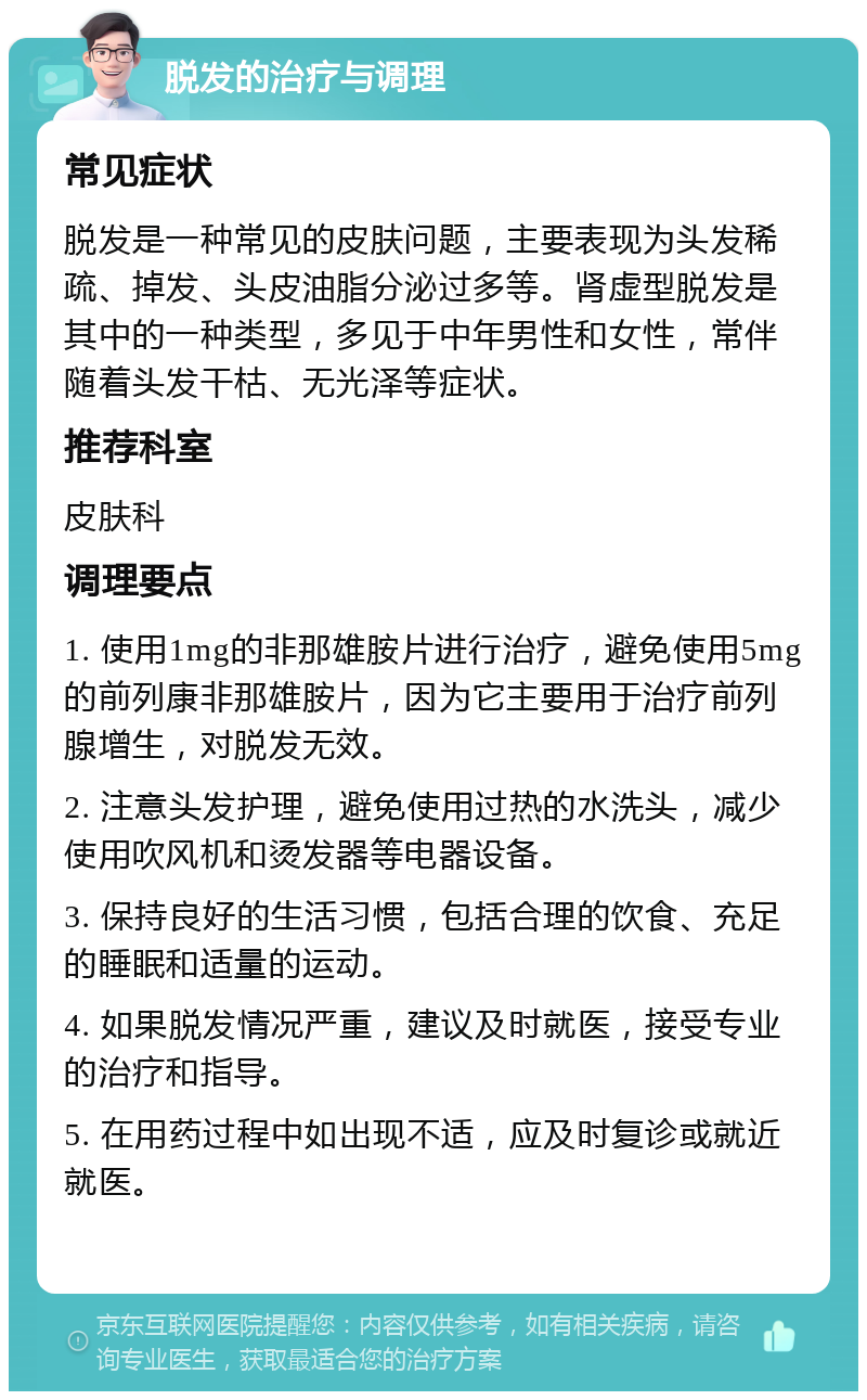 脱发的治疗与调理 常见症状 脱发是一种常见的皮肤问题，主要表现为头发稀疏、掉发、头皮油脂分泌过多等。肾虚型脱发是其中的一种类型，多见于中年男性和女性，常伴随着头发干枯、无光泽等症状。 推荐科室 皮肤科 调理要点 1. 使用1mg的非那雄胺片进行治疗，避免使用5mg的前列康非那雄胺片，因为它主要用于治疗前列腺增生，对脱发无效。 2. 注意头发护理，避免使用过热的水洗头，减少使用吹风机和烫发器等电器设备。 3. 保持良好的生活习惯，包括合理的饮食、充足的睡眠和适量的运动。 4. 如果脱发情况严重，建议及时就医，接受专业的治疗和指导。 5. 在用药过程中如出现不适，应及时复诊或就近就医。