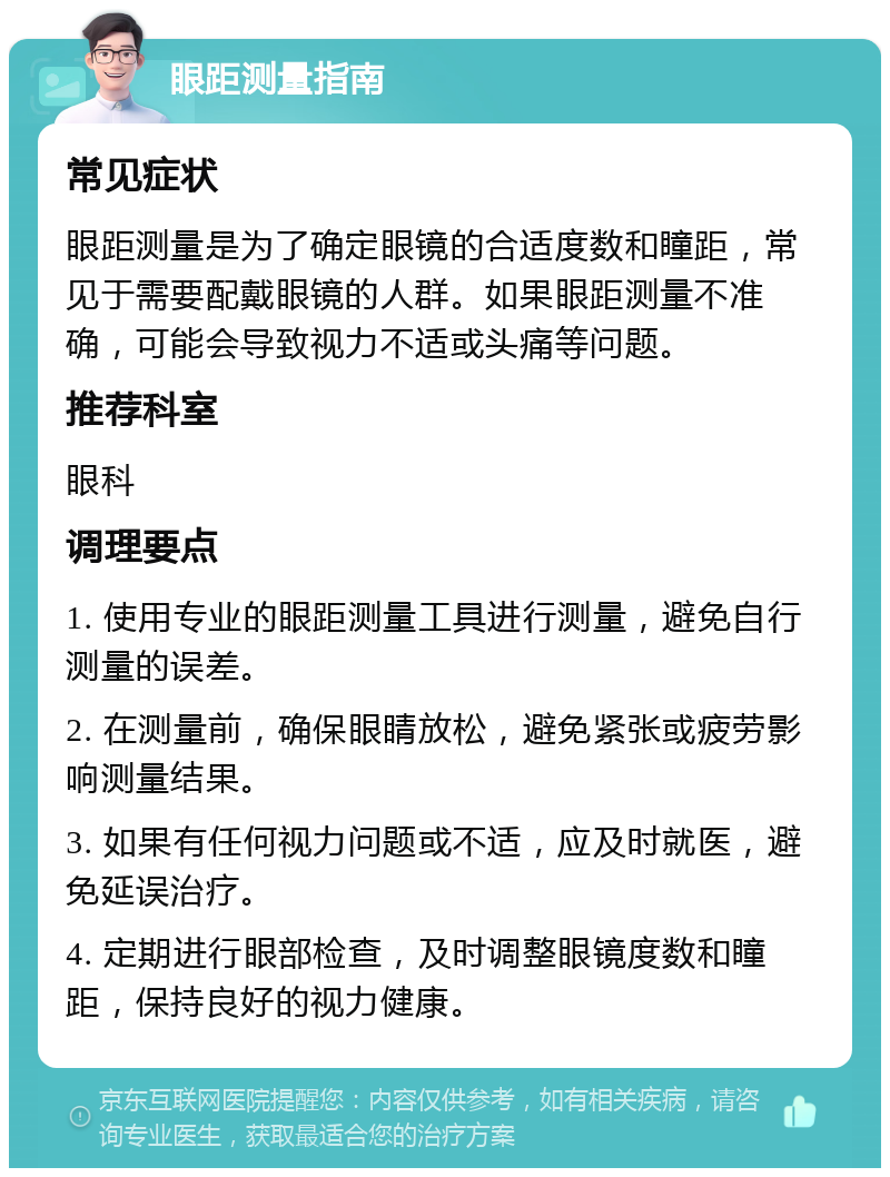 眼距测量指南 常见症状 眼距测量是为了确定眼镜的合适度数和瞳距，常见于需要配戴眼镜的人群。如果眼距测量不准确，可能会导致视力不适或头痛等问题。 推荐科室 眼科 调理要点 1. 使用专业的眼距测量工具进行测量，避免自行测量的误差。 2. 在测量前，确保眼睛放松，避免紧张或疲劳影响测量结果。 3. 如果有任何视力问题或不适，应及时就医，避免延误治疗。 4. 定期进行眼部检查，及时调整眼镜度数和瞳距，保持良好的视力健康。