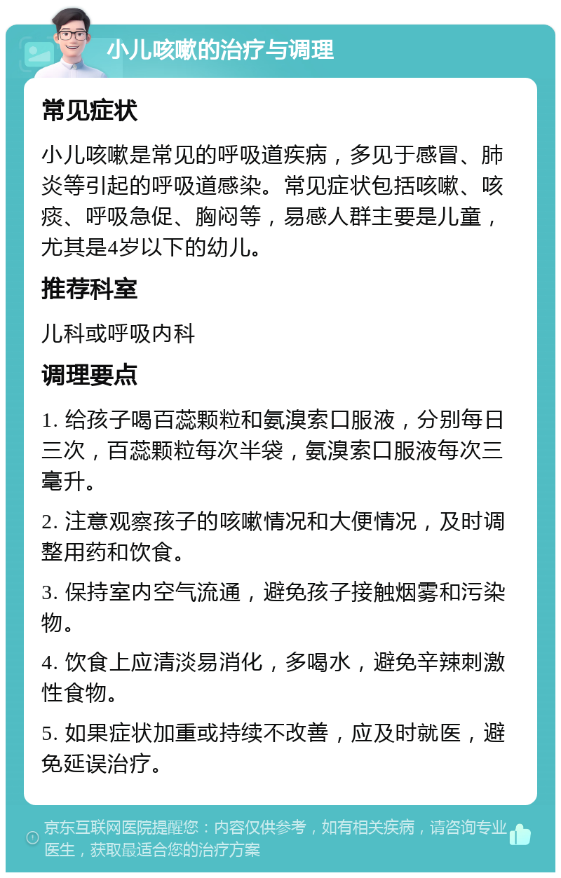 小儿咳嗽的治疗与调理 常见症状 小儿咳嗽是常见的呼吸道疾病，多见于感冒、肺炎等引起的呼吸道感染。常见症状包括咳嗽、咳痰、呼吸急促、胸闷等，易感人群主要是儿童，尤其是4岁以下的幼儿。 推荐科室 儿科或呼吸内科 调理要点 1. 给孩子喝百蕊颗粒和氨溴索口服液，分别每日三次，百蕊颗粒每次半袋，氨溴索口服液每次三毫升。 2. 注意观察孩子的咳嗽情况和大便情况，及时调整用药和饮食。 3. 保持室内空气流通，避免孩子接触烟雾和污染物。 4. 饮食上应清淡易消化，多喝水，避免辛辣刺激性食物。 5. 如果症状加重或持续不改善，应及时就医，避免延误治疗。