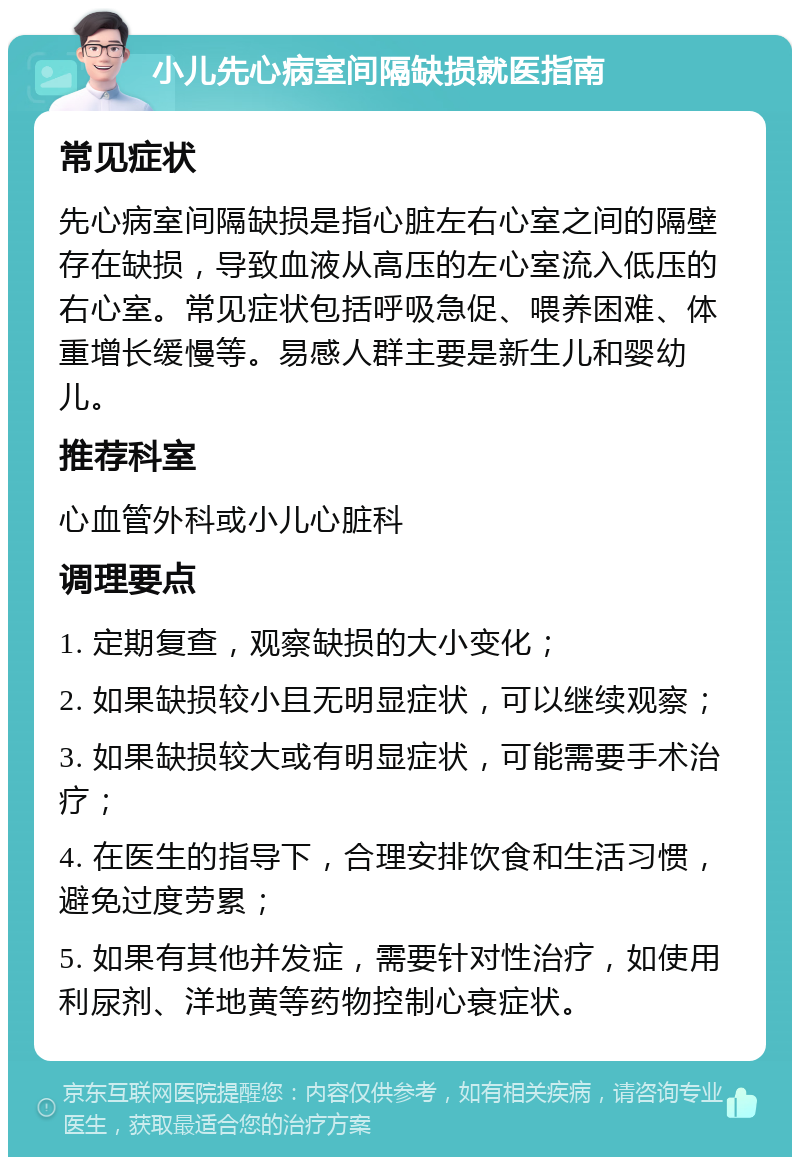 小儿先心病室间隔缺损就医指南 常见症状 先心病室间隔缺损是指心脏左右心室之间的隔壁存在缺损，导致血液从高压的左心室流入低压的右心室。常见症状包括呼吸急促、喂养困难、体重增长缓慢等。易感人群主要是新生儿和婴幼儿。 推荐科室 心血管外科或小儿心脏科 调理要点 1. 定期复查，观察缺损的大小变化； 2. 如果缺损较小且无明显症状，可以继续观察； 3. 如果缺损较大或有明显症状，可能需要手术治疗； 4. 在医生的指导下，合理安排饮食和生活习惯，避免过度劳累； 5. 如果有其他并发症，需要针对性治疗，如使用利尿剂、洋地黄等药物控制心衰症状。