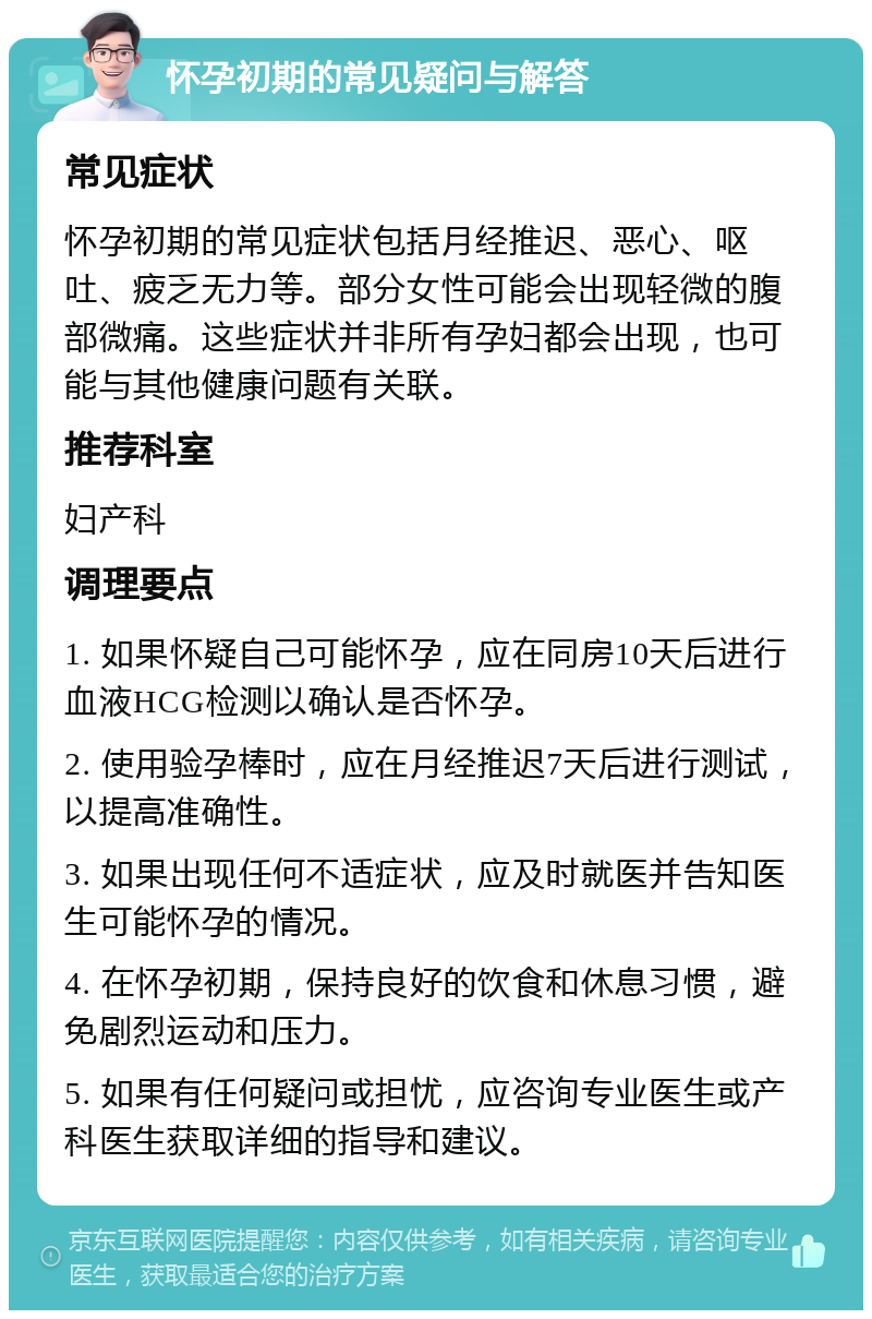 怀孕初期的常见疑问与解答 常见症状 怀孕初期的常见症状包括月经推迟、恶心、呕吐、疲乏无力等。部分女性可能会出现轻微的腹部微痛。这些症状并非所有孕妇都会出现，也可能与其他健康问题有关联。 推荐科室 妇产科 调理要点 1. 如果怀疑自己可能怀孕，应在同房10天后进行血液HCG检测以确认是否怀孕。 2. 使用验孕棒时，应在月经推迟7天后进行测试，以提高准确性。 3. 如果出现任何不适症状，应及时就医并告知医生可能怀孕的情况。 4. 在怀孕初期，保持良好的饮食和休息习惯，避免剧烈运动和压力。 5. 如果有任何疑问或担忧，应咨询专业医生或产科医生获取详细的指导和建议。