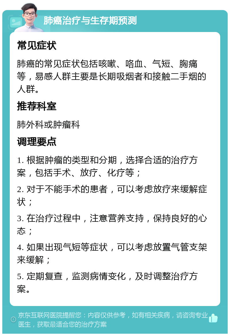 肺癌治疗与生存期预测 常见症状 肺癌的常见症状包括咳嗽、咯血、气短、胸痛等，易感人群主要是长期吸烟者和接触二手烟的人群。 推荐科室 肺外科或肿瘤科 调理要点 1. 根据肿瘤的类型和分期，选择合适的治疗方案，包括手术、放疗、化疗等； 2. 对于不能手术的患者，可以考虑放疗来缓解症状； 3. 在治疗过程中，注意营养支持，保持良好的心态； 4. 如果出现气短等症状，可以考虑放置气管支架来缓解； 5. 定期复查，监测病情变化，及时调整治疗方案。