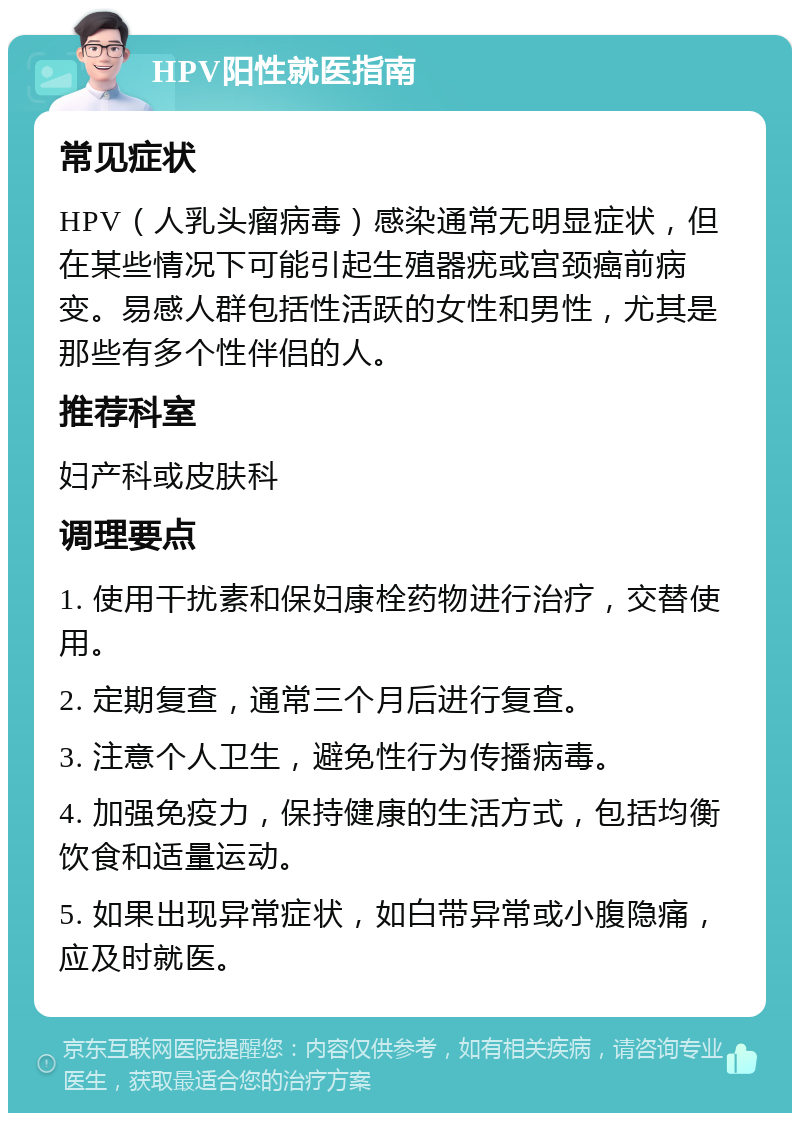 HPV阳性就医指南 常见症状 HPV（人乳头瘤病毒）感染通常无明显症状，但在某些情况下可能引起生殖器疣或宫颈癌前病变。易感人群包括性活跃的女性和男性，尤其是那些有多个性伴侣的人。 推荐科室 妇产科或皮肤科 调理要点 1. 使用干扰素和保妇康栓药物进行治疗，交替使用。 2. 定期复查，通常三个月后进行复查。 3. 注意个人卫生，避免性行为传播病毒。 4. 加强免疫力，保持健康的生活方式，包括均衡饮食和适量运动。 5. 如果出现异常症状，如白带异常或小腹隐痛，应及时就医。