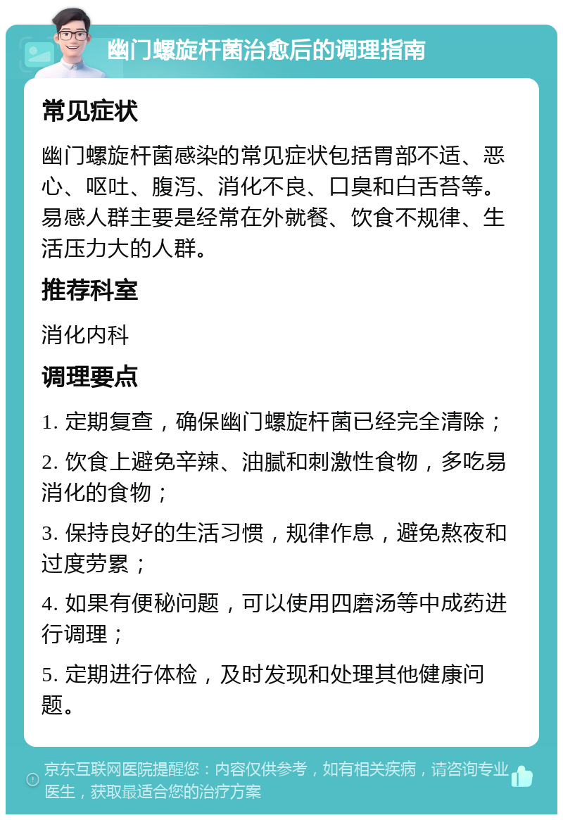 幽门螺旋杆菌治愈后的调理指南 常见症状 幽门螺旋杆菌感染的常见症状包括胃部不适、恶心、呕吐、腹泻、消化不良、口臭和白舌苔等。易感人群主要是经常在外就餐、饮食不规律、生活压力大的人群。 推荐科室 消化内科 调理要点 1. 定期复查，确保幽门螺旋杆菌已经完全清除； 2. 饮食上避免辛辣、油腻和刺激性食物，多吃易消化的食物； 3. 保持良好的生活习惯，规律作息，避免熬夜和过度劳累； 4. 如果有便秘问题，可以使用四磨汤等中成药进行调理； 5. 定期进行体检，及时发现和处理其他健康问题。