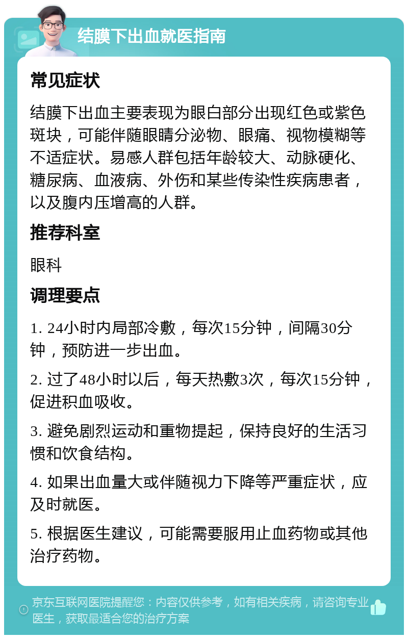 结膜下出血就医指南 常见症状 结膜下出血主要表现为眼白部分出现红色或紫色斑块，可能伴随眼睛分泌物、眼痛、视物模糊等不适症状。易感人群包括年龄较大、动脉硬化、糖尿病、血液病、外伤和某些传染性疾病患者，以及腹内压增高的人群。 推荐科室 眼科 调理要点 1. 24小时内局部冷敷，每次15分钟，间隔30分钟，预防进一步出血。 2. 过了48小时以后，每天热敷3次，每次15分钟，促进积血吸收。 3. 避免剧烈运动和重物提起，保持良好的生活习惯和饮食结构。 4. 如果出血量大或伴随视力下降等严重症状，应及时就医。 5. 根据医生建议，可能需要服用止血药物或其他治疗药物。