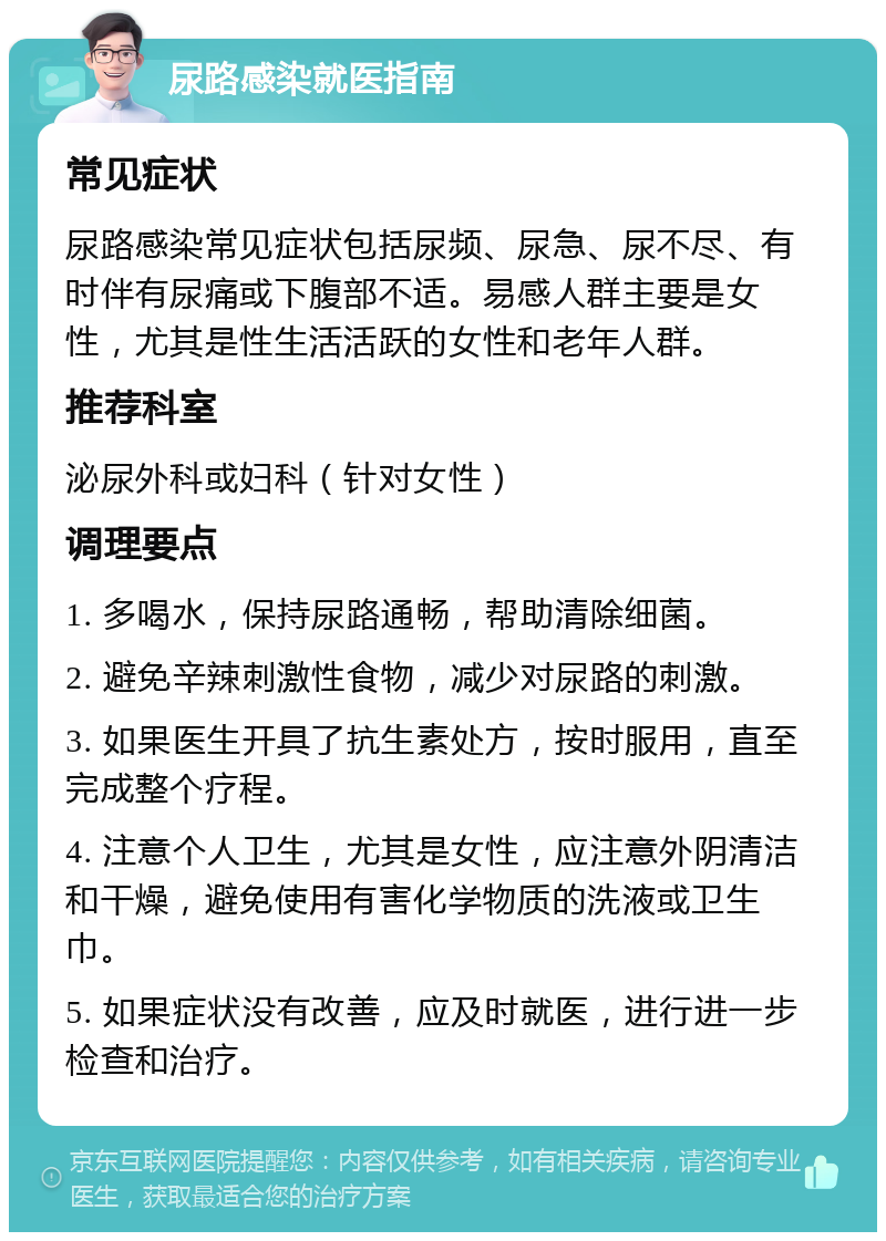 尿路感染就医指南 常见症状 尿路感染常见症状包括尿频、尿急、尿不尽、有时伴有尿痛或下腹部不适。易感人群主要是女性，尤其是性生活活跃的女性和老年人群。 推荐科室 泌尿外科或妇科（针对女性） 调理要点 1. 多喝水，保持尿路通畅，帮助清除细菌。 2. 避免辛辣刺激性食物，减少对尿路的刺激。 3. 如果医生开具了抗生素处方，按时服用，直至完成整个疗程。 4. 注意个人卫生，尤其是女性，应注意外阴清洁和干燥，避免使用有害化学物质的洗液或卫生巾。 5. 如果症状没有改善，应及时就医，进行进一步检查和治疗。