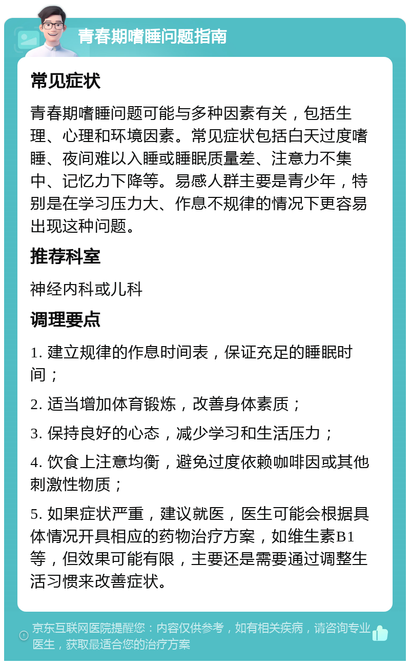 青春期嗜睡问题指南 常见症状 青春期嗜睡问题可能与多种因素有关，包括生理、心理和环境因素。常见症状包括白天过度嗜睡、夜间难以入睡或睡眠质量差、注意力不集中、记忆力下降等。易感人群主要是青少年，特别是在学习压力大、作息不规律的情况下更容易出现这种问题。 推荐科室 神经内科或儿科 调理要点 1. 建立规律的作息时间表，保证充足的睡眠时间； 2. 适当增加体育锻炼，改善身体素质； 3. 保持良好的心态，减少学习和生活压力； 4. 饮食上注意均衡，避免过度依赖咖啡因或其他刺激性物质； 5. 如果症状严重，建议就医，医生可能会根据具体情况开具相应的药物治疗方案，如维生素B1等，但效果可能有限，主要还是需要通过调整生活习惯来改善症状。