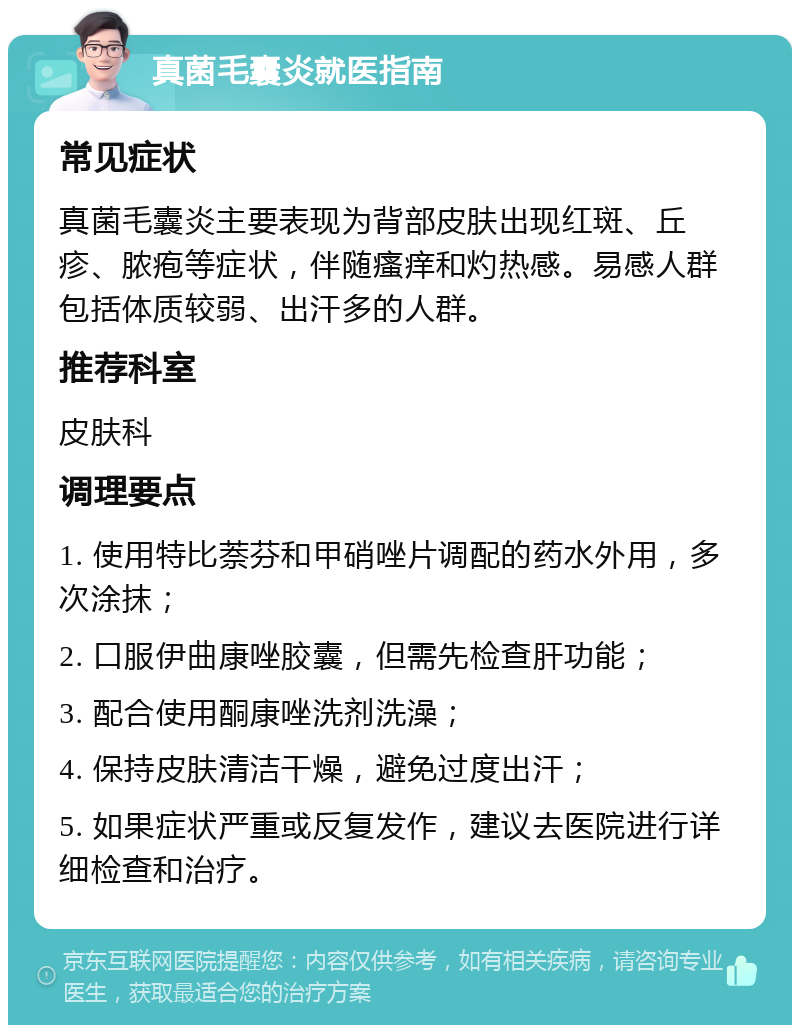 真菌毛囊炎就医指南 常见症状 真菌毛囊炎主要表现为背部皮肤出现红斑、丘疹、脓疱等症状，伴随瘙痒和灼热感。易感人群包括体质较弱、出汗多的人群。 推荐科室 皮肤科 调理要点 1. 使用特比萘芬和甲硝唑片调配的药水外用，多次涂抹； 2. 口服伊曲康唑胶囊，但需先检查肝功能； 3. 配合使用酮康唑洗剂洗澡； 4. 保持皮肤清洁干燥，避免过度出汗； 5. 如果症状严重或反复发作，建议去医院进行详细检查和治疗。