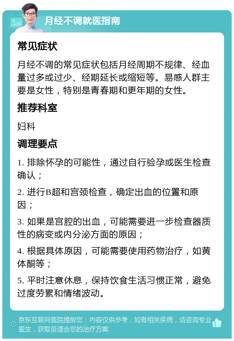 月经不调就医指南 常见症状 月经不调的常见症状包括月经周期不规律、经血量过多或过少、经期延长或缩短等。易感人群主要是女性，特别是青春期和更年期的女性。 推荐科室 妇科 调理要点 1. 排除怀孕的可能性，通过自行验孕或医生检查确认； 2. 进行B超和宫颈检查，确定出血的位置和原因； 3. 如果是宫腔的出血，可能需要进一步检查器质性的病变或内分泌方面的原因； 4. 根据具体原因，可能需要使用药物治疗，如黄体酮等； 5. 平时注意休息，保持饮食生活习惯正常，避免过度劳累和情绪波动。