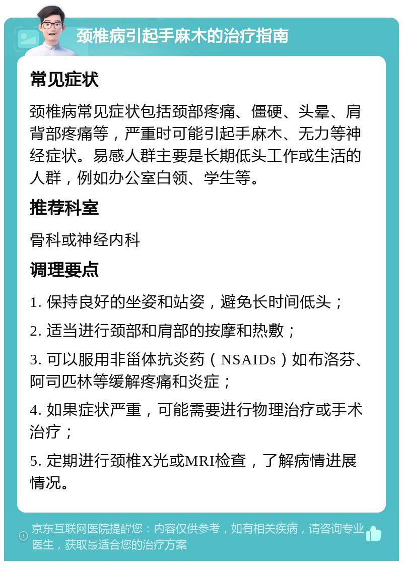 颈椎病引起手麻木的治疗指南 常见症状 颈椎病常见症状包括颈部疼痛、僵硬、头晕、肩背部疼痛等，严重时可能引起手麻木、无力等神经症状。易感人群主要是长期低头工作或生活的人群，例如办公室白领、学生等。 推荐科室 骨科或神经内科 调理要点 1. 保持良好的坐姿和站姿，避免长时间低头； 2. 适当进行颈部和肩部的按摩和热敷； 3. 可以服用非甾体抗炎药（NSAIDs）如布洛芬、阿司匹林等缓解疼痛和炎症； 4. 如果症状严重，可能需要进行物理治疗或手术治疗； 5. 定期进行颈椎X光或MRI检查，了解病情进展情况。